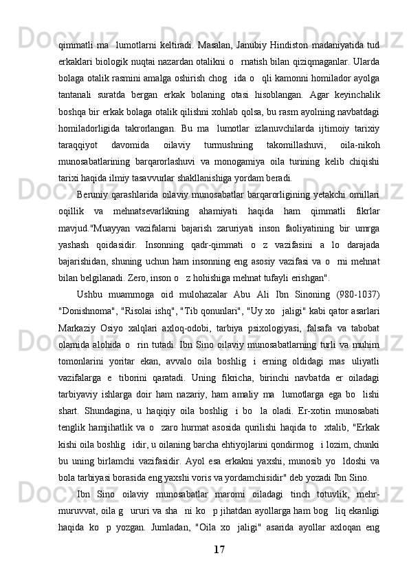 qimmatli   ma lumotlarni   keltiradi.   Masalan,   Janubiy   Hindiston   madaniyatida   tud
erkaklari biologik nuqtai nazardan otalikni o rnatish bilan qiziqmaganlar. Ularda	

bolaga otalik rasmini amalga oshirish chog ida o qli kamonni homilador ayolga
 
tantanali   suratda   bergan   erkak   bolaning   otasi   hisoblangan.   Agar   keyinchalik
boshqa bir erkak bolaga otalik qilishni xohlab qolsa, bu rasm ayolning navbatdagi
homiladorligida   takrorlangan.   Bu   ma lumotlar   izlanuvchilarda   ijtimoiy   tarixiy	

taraqqiyot   davomida   oilaviy   turmushning   takomillashuvi,   oila-nikoh
munosabatlarining   barqarorlashuvi   va   monogamiya   oila   turining   kelib   chiqishi
tarixi haqida ilmiy tasavvurlar shakllanishiga yordam beradi.
Beruniy  qarashlarida  oilaviy  munosabatlar  barqarorligining  yetakchi  omillari
oqillik   va   mehnatsevarlikning   ahamiyati   haqida   ham   qimmatli   fikrlar
mavjud."Muayyan   vazifalarni   bajarish   zaruriyati   inson   faoliyatining   bir   umrga
yashash   qoidasidir.   Insonning   qadr-qimmati   o z   vazifasini   a lo   darajada	
 
bajarishidan,   shuning   uchun   ham   insonning   eng   asosiy   vazifasi   va   o rni   mehnat	

bilan belgilanadi. Zero, inson o z hohishiga mehnat tufayli erishgan". 	

Ushbu   muammoga   oid   mulohazalar   Abu   Ali   Ibn   Sinoning   (980-1037)
"Donishnoma", "Risolai ishq", "Tib qonunlari", "Uy xo jaligi" kabi qator asarlari	

Markaziy   Osiyo   xalqlari   axloq-odobi,   tarbiya   psixologiyasi,   falsafa   va   tabobat
olamida   alohida   o rin   tutadi.   Ibn   Sino   oilaviy   munosabatlarning   turli   va   muhim	

tomonlarini   yoritar   ekan,   avvalo   oila   boshlig i   erning   oldidagi   mas uliyatli	
 
vazifalarga   e tiborini   qaratadi.   Uning   fikricha,   birinchi   navbatda   er   oiladagi	

tarbiyaviy   ishlarga   doir   ham   nazariy,   ham   amaliy   ma lumotlarga   ega   bo lishi	
 
shart.   Shundagina,   u   haqiqiy   oila   boshlig i   bo la   oladi.   Er-xotin   munosabati	
 
tenglik   hamjihatlik   va   o zaro   hurmat   asosida   qurilishi   haqida   to xtalib,   "Erkak	
 
kishi oila boshlig idir, u oilaning barcha ehtiyojlarini qondirmog i lozim, chunki	
 
bu   uning   birlamchi   vazifasidir.   Ayol   esa   erkakni   yaxshi,   munosib   yo ldoshi   va	

bola tarbiyasi borasida eng yaxshi voris va yordamchisidir" deb yozadi Ibn Sino.
Ibn   Sino   oilaviy   munosabatlar   maromi   oiladagi   tinch   totuvlik,   mehr-
muruvvat, oila g ururi va sha ni ko p jihatdan ayollarga ham bog liq ekanligi	
   
haqida   ko p   yozgan.   Jumladan,   "Oila   xo jaligi"   asarida   ayollar   axloqan   eng	
 
17 