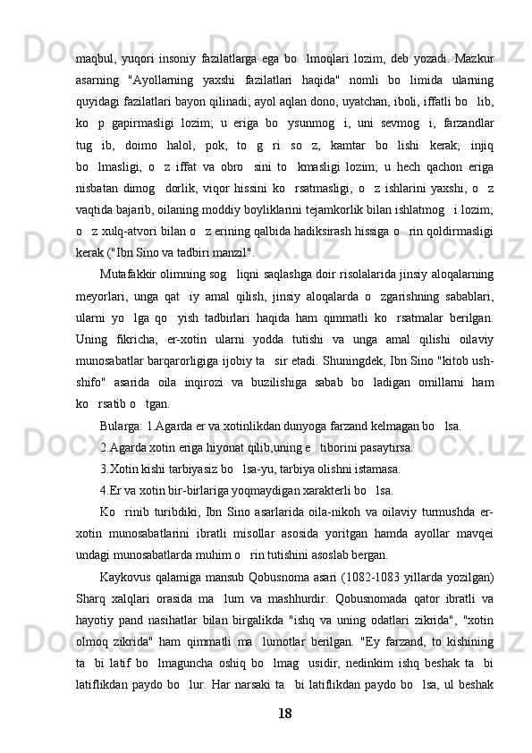 maqbul,   yuqori   insoniy   fazilatlarga   ega   bo lmoqlari   lozim,   deb   yozadi.   Mazkur
asarning   "Ayollarning   yaxshi   fazilatlari   haqida"   nomli   bo limida   ularning	

quyidagi fazilatlari bayon qilinadi; ayol aqlan dono, uyatchan, iboli, iffatli bo lib,	

ko p   gapirmasligi   lozim;   u   eriga   bo ysunmog i,   uni   sevmog i,   farzandlar	
   
tug ib,   doimo   halol,   pok,   to g ri   so z,   kamtar   bo lishi   kerak;   injiq
    
bo lmasligi,   o z   iffat   va   obro sini   to kmasligi   lozim;   u   hech   qachon   eriga
   
nisbatan   dimog dorlik,   viqor   hissini   ko rsatmasligi,   o z   ishlarini   yaxshi,   o z	
   
vaqtida bajarib, oilaning moddiy boyliklarini tejamkorlik bilan ishlatmog i lozim;	

o z xulq-atvori bilan o z erining qalbida hadiksirash hissiga o rin qoldirmasligi	
  
kerak ("Ibn Sino va tadbiri manzil". 
Mutafakkir olimning sog liqni saqlashga doir risolalarida jinsiy aloqalarning	

meyorlari,   unga   qat iy   amal   qilish,   jinsiy   aloqalarda   o zgarishning   sabablari,	
 
ularni   yo lga   qo yish   tadbirlari   haqida   ham   qimmatli   ko rsatmalar   berilgan.	
  
Uning   fikricha,   er-xotin   ularni   yodda   tutishi   va   unga   amal   qilishi   oilaviy
munosabatlar barqarorligiga ijobiy ta sir etadi. Shuningdek, Ibn Sino "kitob ush-	

shifo"   asarida   oila   inqirozi   va   buzilishiga   sabab   bo ladigan   omillarni   ham	

ko rsatib o tgan.	
 
Bularga: 1.Agarda er va xotinlikdan dunyoga farzand kelmagan bo lsa.	

2.Agarda xotin eriga hiyonat qilib,uning e tiborini pasaytirsa.	

3.Xotin kishi tarbiyasiz bo lsa-yu, tarbiya olishni istamasa.	

4.Er va xotin bir-birlariga yoqmaydigan xarakterli bo lsa.	

Ko rinib   turibdiki,   Ibn   Sino   asarlarida   oila-nikoh   va   oilaviy   turmushda   er-	

xotin   munosabatlarini   ibratli   misollar   asosida   yoritgan   hamda   ayollar   mavqei
undagi munosabatlarda muhim o rin tutishini asoslab bergan.	

Kaykovus qalamiga mansub Qobusnoma asari  (1082-1083 yillarda yozilgan)
Sharq   xalqlari   orasida   ma lum   va   mashhurdir.   Qobusnomada   qator   ibratli   va	

hayotiy   pand   nasihatlar   bilan   birgalikda   "ishq   va   uning   odatlari   zikrida",   "xotin
olmoq   zikrida"   ham   qimmatli   ma lumotlar   berilgan.   "Ey   farzand,   to   kishining	

ta bi   latif   bo lmaguncha   oshiq   bo lmag usidir,   nedinkim   ishq   beshak   ta bi	
    
latiflikdan   paydo   bo lur.   Har   narsaki   ta bi   latiflikdan   paydo   bo lsa,   ul   beshak	
  
18 