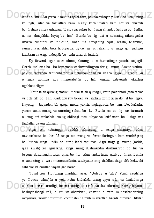 latif bo lur". Bu yerda insonning qalbi toza, pok va axloqan yuksak bo lsa, uning 
ko ngli,   sifat   va   fazilatlari   ham,   hissiy   kechinmalari   ham   sof   va   chiroyli	

bo lishiga ishora qilingan. "Bas, agar oshiq bo lsang shundoq kishiga bo lgilki,
  
ul   ma shuqalikka   loyiq   bo lsin".   Bunda   bo lg usi   er-xotinning   nikohigacha	
   
davrda   bir-birini   ko rib-bilib,   sinab   ma shuqaning   oqila,   orasta,   tejamkor,	
 
saranjom-sarishta,   bola   tarbiyasini,   uy-ro zg or   ishlarini   o rniga   qo yadigan	
   
kamtarin va eriga sadoqatli bo lishi nazarda tutiladi.	

Ey   farzand,   agar   xotin   olmoq   tilasang,   o z   hurmatingni   yaxshi   saqlagil.	

Garchi mol aziz bo lsa ham xotin va farzandingdan darig  tutma. Ammo xotinni	
 
pok dil, farzandni farmonbardor va mehribon tutgil bu ish sening qo lingdadir. Bu	

o rinda   xotinga   xos   munosabatda   bo lish   erning   ixtiyorida   ekanligi	
 
ogohlantirilgan.
 Xotin talab qilsang, xotinni molini talab qilmagil, xotin pok nixod (toza tabiat
va pok  dil)   bo lsin.  Kadbonu (uy  bekasi   va ishchan   xotin)eriga do st  bo lgay.	
  
Hayolig ,   taqvador,   tili   qisqa,   molni   yaxshi   saqlaguvchi   bo lsin.   Debdurlarki,	
 
yaxshi   xotin   erning   va   umrning   rohati   bo lur.   Bunda   esa   bo lg usi   turmush	
  
o rtog ini   tanlashda   erning   oldidagi   mas uliyat   va   latif   xotin   bo lishga   xos	
   
fazilatlar bayon qilingan.
Agar   sen   xotiningga   rashklik   qilmasang,   u   senga   samimiyat   bilan
munosabatda   bo lur.   U   senga   ota-onang   va   farzandlaringdin   ham   mushfiqroq	

bo lur   va   senga   undin   do stroq   kishi   topilmas.   Agar   unga   g ayrroq   (rashk,	
  
qizg anish)   ko rguzsang,   senga   ming   dushmandin   dushmanroq   bo lur   va	
  
begona  dushmandin   hazar   qilsa  bo lur,  lekin  undin  hazar   qilib  bo lmas.   Bunda	
 
er-xotinning   o zaro   munosabatlarini   ziddiyatlarning   shakllanishiga   olib   keluvchi	

sabablar va omillar haqida gap boradi.
Yusuf   xos   Hojibning   mashhur   asari   "Qutadg u   bilig"   (baxt   saodatga	

yo llovchi   bilim)da   er   yoki   xotin   tanlashda   uning   qaysi   sifat   va   fazilatlariga	

e tibor berish zarurligi, inson shaxsiga xos sifat va fazilatlarning oilaviy hayotni

boshqarishdagi   roli,   o rni   va   ahamiyati,   er-xotin   o zaro   munosabatlarining	
 
meyorlari, farovon turmush kechirishning muhim shartlari haqida qimmatli fikrlar
19 