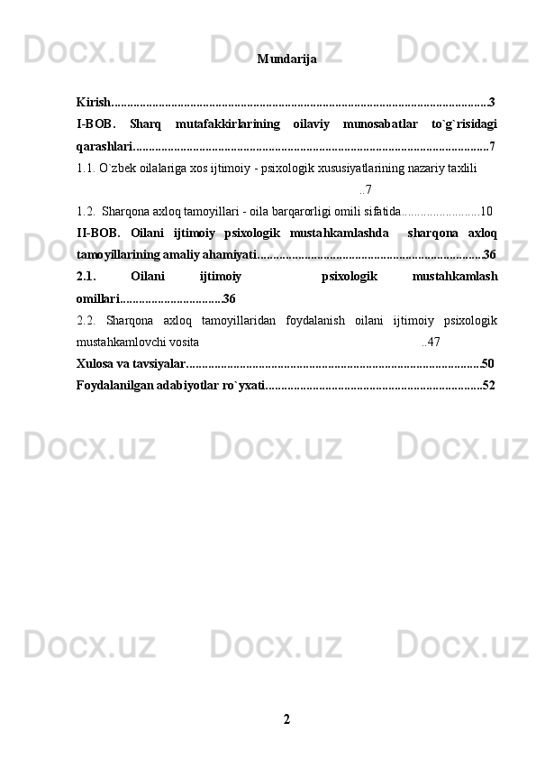 Mundarija
Kirish........................................................................................................................3
I-BOB.   Sharq   mutafakkirlarining   oilaviy   munosabatlar   to`g`risidagi
qarashlari.................................................................................................................7
1.1. O`zbek oilalariga xos ijtimoiy - psixologik xususiyatlarining nazariy taxlili
..7 	

1.2.  Shar q ona axlo q  tamoyillari - oila bar	
 q arorligi omili sifatida. ........................10
II-BOB.   Oilani   ijtimoiy   psixologik   musta h kamlashda     shar q ona   axlo q
tamo y illarining amaliy a h amiyati ........................................................................36
2.1.   Oilani   ijtimoiy     psixologik   mustahkamlash	

omillari.................................36 
2.2.   Sharqona   axloq   tamoyillaridan   foydalanish   oilani   ijtimoiy   psixologik
mustahkamlovchi vosita ..47	

Xulosa va tavsiyalar..............................................................................................50
Foydalan il gan adabiyotlar r o` yxati... ..... .............................................................52
2 