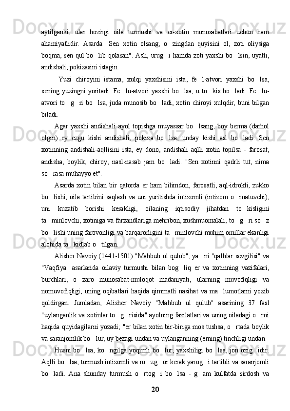 aytilganki,   ular   hozirgi   oila   turmushi   va   er-xotin   munosabatlari   uchun   ham
ahamiyatlidir.   Asarda   "Sen   xotin   olsang,   o zingdan   quyisini   ol,   zoti   oliysiga
boqma, sen qul bo lib qolasan". Asli, urug i hamda zoti yaxshi bo lsin, uyatli,	
  
andishali, pokizasini istagin.
  Yuzi   chiroyini   istama,   xulqi   yaxshisini   ista,   fe l-atvori   yaxshi   bo lsa,	
 
sening  yuzingni  yoritadi.  Fe lu-atvori   yaxshi   bo lsa,  u  to kis  bo ladi.  Fe lu-	
    
atvori to g ri bo lsa, juda munosib bo ladi, xotin chiroyi xulqdir, buni bilgan	
   
biladi.
Agar   yaxshi   andishali   ayol   topishga   muyassar   bo lsang,   boy   berma   (darhol	

olgin)   ey   ezgu   kishi   andishali,   pokiza   bo lsa,   unday   kishi   asl   bo ladi.   Sen	
 
xotinning   andishali-aqllisini   ista,   ey   dono,   andishali   aqlli   xotin   topilsa   -   farosat,
andisha,   boylik,   chiroy,   nasl-nasab   jam   bo ladi.   "Sen   xotinni   qadrli   tut,   nima

so rasa muhayyo et". 	

Asarda   xotin   bilan   bir   qatorda   er   ham   bilimdon,   farosatli,   aql-idrokli,   zukko
bo lishi, oila tartibini  saqlash  va uni  yuritishda intizomli (intizom o rnatuvchi),
 
uni   kuzatib   borishi   kerakligi,   oilaning   iqtisodiy   jihatdan   to kisligini	

ta minlovchi, xotiniga va farzandlariga mehribon, xushmuomalali, to g ri so z	
   
bo lishi uning farovonligi va barqarorligini ta minlovchi muhim omillar ekanligi
 
alohida ta kidlab o tilgan.	
 
Alisher Navoiy (1441-1501) "Mahbub ul qulub", ya ni "qalblar sevgilisi" va	

"Vaqfiya"   asarlarida   oilaviy   turmushi   bilan   bog liq   er   va   xotinning   vazifalari,	

burchlari,   o zaro   munosabat-muloqot   madaniyati,   ularning   muvofiqligi   va	

nomuvofiqligi,  uning  oqibatlari  haqida   qimmatli  nasihat  va  ma lumotlarni   yozib	

qoldirgan.   Jumladan,   Alisher   Navoiy   "Mahbub   ul   qulub"   asarining   37   fasl
"uylanganlik va xotinlar to g risida" ayolning fazilatlari va uning oiladagi o rni	
  
haqida quyidagilarni yozadi; "er bilan xotin bir-biriga mos tushsa, o rtada boylik	

va saranjomlik bo lur, uy bezagi undan va uylanganning (erning) tinchligi undan.	

Husni  bo lsa,  ko ngilga yoqimli  bo lur, yaxshiligi  bo lsa,  jon ozig idir.	
    
Aqlli bo lsa, turmush intizomli va ro zg or kerak yarog i tartibli va saranjomli	
   
bo ladi.   Ana   shunday   turmush   o rtog i   bo lsa   -   g am   kulfatda   sirdosh   va	
    
20 