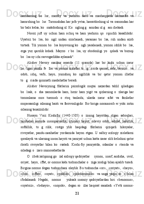 hamdaming   bo lur,   maxfiy   va   yashirin   dard   va   mashaqqatda   hamnafas   va
hamrohing bo lur. Turmushdan har jafo yetsa, hasratdoshing ul va osmondan har	

bir balo kelsa, ko makdoshing ul. Ko ngling g amidan ul g am chekadi.	
   
Nosoz   juft   uy   uchun   ham   ochiq   va   ham   yashirin   qo rqinchli   kasallikdir.	

Uyatsiz   bo lsa,   ko ngil   undan   ozorlanadi,   yaramas   bo lsa,   ruh   undan   azob	
  
tortadi.  Tili   yomon  bo lsa  kuyovning ko ngli   yaralanadi, yomon  ishlik  bo lsa,	
  
erga   yuz   qarolik   keladi.   Mayxo r   bo lsa,   uy   obodonligi   yo qoladi   va   buzuqi	
  
bo lsa uy ichi rasvogarlikka aylanadi".	

Alisher   Navoiy   mazkur   asarida   (11   qismida)   har   bir   kishi   uchun   zarur
bo lgan yaxshi fe llar va yomon xislatlar to g risida qanoat, sabr, tavozu  va
    
odob,   ishq,   vafo,   hayo,   yumshoq   ko ngillilik   va   bir   qator   yomon   illatlar	

to g risida qimmatli maslahatlar beradi.	
 
Alisher   Navoiyning   fikrlarini   psixologik   nuqtai   nazardan   tahlil   qiladigan
bo lsak,   o sha   zamonlarda   ham,   hozir   ham   yigit   va   qizlarning   o zlariga   har
  
tomonlama   mos   turmush   o rtoq   tanlashi,   ularda   zarur   sifat   va   fazilatlar	

mujassamligi  oilaning baxti va farovonligidir. Bir-biriga nomunosib er yoki xotin
oilaning tanazzulidir.
Husayn   Voiz   Koshifiy   (1440-1505)   o zining   hayotdan   olgan   saboqlari,	

tajribalari   asosida   insonparvarlik,   ijtimoiy   hayot,   oilaviy   odob,   adolat,   halollik,
sofdillik,   to g rilik,   rostgo ylik   haqidagi   fikrlarini   qiziqarli   hikoyalar,	
  
rivoyatlar,   pandu-nasihatlar   yordamida   bayon   etgan.   U   salbiy   axloqiy   xislatlarni
qoralaydi va ularning inson hayoti va jamiyat uchun katta zarar olib kelishini qator
ibratli   rivoyatlar   bilan   ko rsatadi.   Koshi-fiy   jamiyatda,   odamlar   o rtasida   va	
 
oiladagi o zaro munosabatlarda	

O zbek xalqining go zal axloqiy qadriyatlar   iymon,  insof, andisha,  uvol,	
  
oriyat,  hayo,  iffat, or-nomus kabi tushunchalar o ziga xosligi bilan ajralib turadi.	

Birgina nomus degan tushunchani olaylik. Bu tushuncha «or»,   «oriyat»,   «hayo»,
«ibo»,     «iffat»,     «uyat»,     «poklik»,     «pokdomonlik»     va   unga   yaqin   so z   bilan	

ifodalanadi.   Negaki,     nomus     yuksak   insoniy   qadriyatlardan   biri.   «benomus»,	

«uyatsiz»,   «behayo»,   «nopok»,   degan so zlar haqorat  sanaladi. «Yetti  nomus-	

21 
