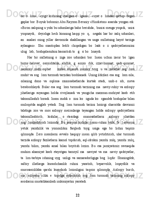 bir   o lim»,    «yigit   kishining  uyalgani-o lgani»,   «uyat   o limdan qattiq»  degan  
gaplar bor. Buyuk bobomiz Abu Rayxon Beruniy «Hindiston» asarida yozgan edi:
«Biron xalqning u yoki bu udumlariga baho berishda,  bunisi menga yoqadi,  unisi
yoqmaydi,     deyishga   hech   kimning   haqqi   yo q,     negaki   har   bir   xalq   udumlari,	

an analari   ming   yillar   davomida   shakllangan   va   unga   millatning   hayot   tarziga	

aylangan».   Shu   mantiqdan   kelib   chiqadigan   bo lsak   o z   qadriyatlarimizni	
 
ulug lab,  boshqalarnikini kamsitish to g ri bo lmaydi. 	
   
Har   bir   millatning   o ziga   xos   udumlari   bor.   Inson   uchun   zarur   bo lgan	
 
huzur-halovat,   osoyishtalik,   ahillik,   g amxo rlik,   izzat-hurmat,   qadr-qimmat,	
 
samimiy   mehr-oqibat     xullas   olijanob   insoniy   tuyg u   va   xislatlar   sog lom	
  
muhit va sog lom turmush tarzidan boshlanadi. Uning ildizlari esa sog lom oila,	
 
oilaning   dono   va   oqilona   munosabatlarida   kurtak   otadi,   unib-o sib,   meva	

beraboshlaydi.  Bular  esa   sog lom  turmush  tarzining ma naviy-ruhiy  va axloqiy	
 
jihatlariga   suyangan   holda   rivojlanadi   va   yangicha   mazmun-mohiyat   kasb   etib
takomillashib boradi. Inson xuddi o zini ko zguda ko rgandek boshqalar  bilan	
  
muloqotda   anglab   yetadi.   Sog lom   turmush   tarzini   hozirgi   sharoitda   davrimiz	

talabiga   xos   va   mos   axloqiy   mezonlarga   tayangan   holda   axloqiy   qadriyatlarni
takomillashtirib,   kishilar   o rtasidagi   munosabatlarni   axloqiy   jihatdan

sog lomlashtirish   lozimdir.   Bu   jarayon   kishilar   jismu-ruhini   tetik,   fe l-atvorini	
 
yetuk   yaxshilik   va   yomonlikni   farqlash   tuyg usiga   ega   bo lishni   taqozo	
 
qilmoqda.   Zero   insonlarni   avvalo   haqiqiy   inson   qilib   yetishtirish,   ular   turmush
tarzida   axloqiy   fazilatlarni   kamol   topdirish,   aql-idrokni   yaxshi   xulq,   yaxshi   xulq,
yaxshi   bilim,   yaxshi   amal   bilan   boyitish   lozim.   Bu   esa   jamiyatimiz   ravnaqida
muhim   ahamiyat   kasb   etayotgan   tamoyil   ma naviyat   va   ma naviy   qadriyatlar,	
 
ta lim-tarbiya   ishining   uyg unligi   va   samaradorligiga   bog liqdir.   Shuningdek,	
  
salbiy   illatlarga   kurashchanlik   ruhini   yaratish,   beparvolik,   loqaydlik   va
murosasizlikka   qarshi   kurashish   lozimligini   taqozo   qilmoqda.   Axloqiy   burch,
ma suliyatni   ichki   e tiqodga   aylantirish   sog lom   turmush   tarzining   axloqiy
  
asoslarini mustahkamlash imkoniyatini yaratadi.
22 