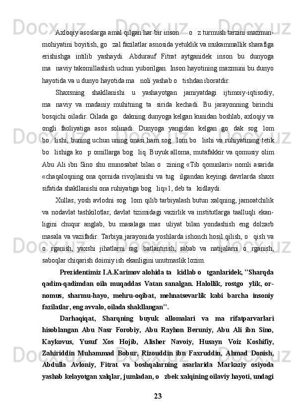 Axloqiy asoslarga amal qilgan har bir inson   o z turmush tarzini mazmun- 
mohiyatini boyitish, go zal fazilatlar asnosida yetuklik va mukammallik sharafiga	

erishishga   intilib   yashaydi.   Abdurauf   Fitrat   aytganidek   inson   bu   dunyoga
ma naviy takomillashish uchun yuborilgan. Inson hayotining mazmuni bu dunyo	

hayotida va u dunyo hayotida ma noli yashab o tishdan iboratdir. 	
 
Shaxsning   shakllanishi   u   yashayotgan   jamiyatdagi   ijtimoiy-iqtisodiy,
ma naviy   va   madaniy   muhitning   ta sirida   kechadi.   Bu   jarayonning   birinchi	
 
bosqichi oiladir. Oilada go dakning dunyoga kelgan kunidan boshlab, axloqiy va	

ongli   faoliyatiga   asos   solinadi.   Dunyoga   yangidan   kelgan   go dak   sog lom	
 
bo lishi, buning uchun uning onasi  ham sog lom  bo lishi  va ruhiyatining tetik	
  
bo lishiga ko p omillarga bog liq. Buyuk alloma, mutafakkir va qomusiy olim
  
Abu   Ali   ibn   Sino   shu   munosabat   bilan   o zining   «Tib   qonunlari»   nomli   asarida	

«chaqaloqning   ona   qornida   rivojlanishi   va   tug ilgandan   keyingi   davrlarda   shaxs	

sifatida shakllanishi ona ruhiyatiga bog liq»1, deb ta kidlaydi. 	
 
Xullas, yosh avlodni sog lom  qilib tarbiyalash butun xalqning, jamoatchilik	

va   nodavlat   tashkilotlar,   davlat   tizimidagi   vazirlik   va   institutlarga   taalluqli   ekan-
ligini   chuqur   anglab,   bu   masalaga   mas uliyat   bilan   yondashish   eng   dolzarb	

masala va vazifadir. Tarbiya jarayonida yoshlarda ishonch hosil qilish, o qish va	

o rganish,   yaxshi   jihatlarni   rag batlantirish,   sabab   va   natijalarni   o rganish,	
  
saboqlar chiqarish doimiy ish ekanligini unutmaslik lozim.
Prezidentimiz I.A.Karimov alohida ta kidlab o tganlaridek, "Sharqda	
 
qadim-qadimdan   oila   muqaddas   Vatan   sanalgan.   Halollik,   rostgo ylik,   or-	

nomus,   sharmu-hayo,   mehru-oqibat,   mehnatsevarlik   kabi   barcha   insoniy
fazilatlar, eng avvalo, oilada shakllangan".
Darhaqiqat,   Sharqning   buyuk   allomalari   va   ma rifatparvarlari	

hisoblangan   Abu   Nasr   Forobiy,   Abu   Rayhon   Beruniy,   Abu   Ali   ibn   Sino,
Kaykovus,   Yusuf   Xos   Hojib,   Alisher   Navoiy,   Husayn   Voiz   Koshifiy,
Zahiriddin   Muhammad   Bobur,   Rizouddin   ibn   Faxruddin,   Ahmad   Donish,
Abdulla   Avloniy,   Fitrat   va   boshqalarning   asarlarida   Markaziy   osiyoda
yashab kelayotgan xalqlar, jumladan, o zbek xalqining oilaviy hayoti, undagi	

23 