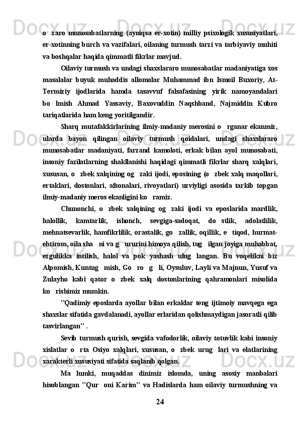 o zaro   munosabatlarning   (ayniqsa   er-xotin)   milliy   psixologik   xususiyatlari,
er-xotinning burch va vazifalari, oilaning turmush tarzi va tarbiyaviy muhiti
va boshqalar haqida qimmatli fikrlar mavjud.
Oilaviy turmush va undagi shaxslararo munosabatlar madaniyatiga xos
masalalar   buyuk   muhaddis   allomalar   Muhammad   ibn   Ismoil   Buxoriy,   At-
Termiziy   ijodlarida   hamda   tasavvuf   falsafasining   yirik   namoyandalari
bo lmish   Ahmad   Yassaviy,   Baxovuddin   Naqshband,   Najmiddin   Kubro

tariqatlarida ham keng yoritilgandir.
Sharq   mutafakkirlarining   ilmiy-madaniy   merosini   o rganar   ekanmiz,	

ularda   bayon   qilingan   oilaviy   turmush   qoidalari,   undagi   shaxslararo
munosabatlar   madaniyati,   farzand   kamoloti,   erkak   bilan   ayol   munosabati,
insoniy   fazilatlarning   shakllanishi   haqidagi   qimmatli   fikrlar   sharq   xalqlari,
xususan, o zbek xalqining og zaki ijodi, eposining (o zbek xalq maqollari,	
  
ertaklari,   dostonlari,   afsonalari,   rivoyatlari)   uzviyligi   asosida   tarkib   topgan
ilmiy-madaniy meros ekanligini ko ramiz.	

Chunonchi,   o zbek   xalqining   og zaki   ijodi   va   eposlarida   mardlik,	
 
halollik,   kamtarlik,   ishonch,   sevgiga-sadoqat,   do stlik,   adolatlilik,	

mehnatsevarlik,   hamfikrlilik,   orastalik,   go zallik,   oqillik,   e tiqod,   hurmat-	
 
ehtirom, oila sha ni va g ururini himoya qilish, tug ilgan joyiga muhabbat,	
  
ezgulikka   intilish,   halol   va   pok   yashash   ulug langan.   Bu   voqelikni   biz	

Alpomish, Kuntug mish, Go ro g li, Oysuluv, Layli va Majnun, Yusuf va	
   
Zulayho   kabi   qator   o zbek   xalq   dostonlarining   qahramonlari   misolida	

ko rishimiz mumkin.	

"Qadimiy   eposlarda   ayollar   bilan   erkaklar   teng   ijtimoiy   mavqega   ega
shaxslar sifatida gavdalanadi, ayollar erlaridan qolishmaydigan jasoratli qilib
tasvirlangan" .
Sevib  turmush  qurish,  sevgida  vafodorlik,  oilaviy  totuvlik  kabi   insoniy
xislatlar   o rta   Osiyo   xalqlari,   xususan,   o zbek   urug lari   va   elatlarining	
  
xarakterli xususiyati sifatida saqlanib qolgan.
Ma lumki,   muqaddas   dinimiz   islomda,   uning   asosiy   manbalari

hisoblangan   "Qur oni   Karim"   va   Hadislarda   ham   oilaviy   turmushning   va	

24 