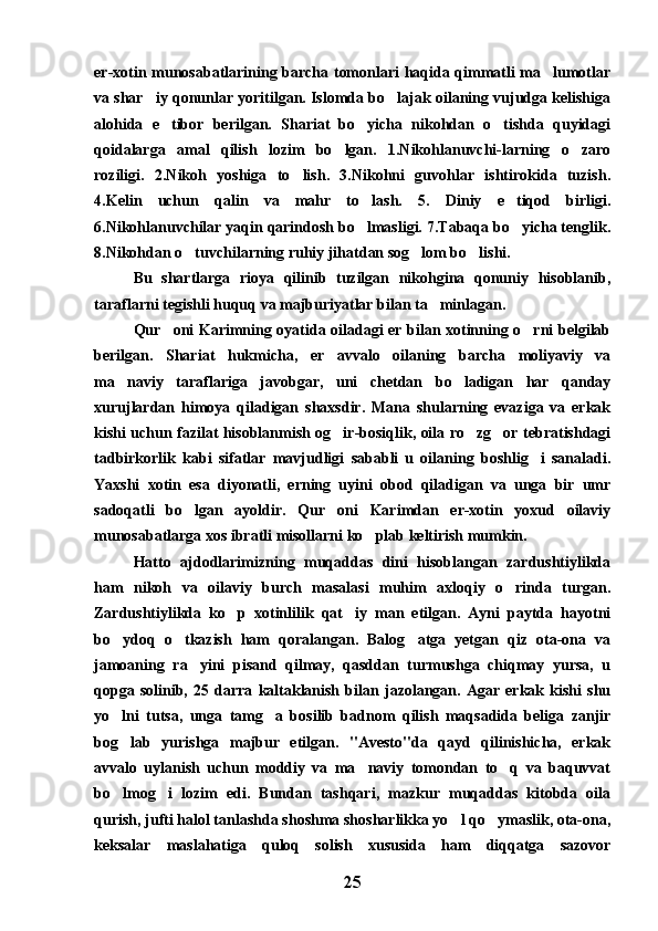 er-xotin munosabatlarining barcha tomonlari haqida qimmatli ma lumotlar
va shar iy qonunlar yoritilgan. Islomda bo lajak oilaning vujudga kelishiga	
 
alohida   e tibor   berilgan.   Shariat   bo yicha   nikohdan   o tishda   quyidagi	
  
qoidalarga   amal   qilish   lozim   bo lgan.   1.Nikohlanuvchi-larning   o zaro	
 
roziligi.   2.Nikoh   yoshiga   to lish.   3.Nikohni   guvohlar   ishtirokida   tuzish.	

4.Kelin   uchun   qalin   va   mahr   to lash.   5.   Diniy   e tiqod   birligi.	
 
6.Nikohlanuvchilar yaqin qarindosh bo lmasligi. 7.Tabaqa bo yicha tenglik.
 
8.Nikohdan o tuvchilarning ruhiy jihatdan sog lom bo lishi.	
  
Bu   shartlarga   rioya   qilinib   tuzilgan   nikohgina   qonuniy   hisoblanib,
taraflarni tegishli huquq va majburiyatlar bilan ta minlagan.	

Qur oni Karimning oyatida oiladagi er bilan xotinning o rni belgilab	
 
berilgan.   Shariat   hukmicha,   er   avvalo   oilaning   barcha   moliyaviy   va
ma naviy   taraflariga   javobgar,   uni   chetdan   bo ladigan   har   qanday	
 
xurujlardan   himoya   qiladigan   shaxsdir.   Mana   shularning   evaziga   va   erkak
kishi uchun fazilat hisoblanmish og ir-bosiqlik, oila ro zg or tebratishdagi	
  
tadbirkorlik   kabi   sifatlar   mavjudligi   sababli   u   oilaning   boshlig i   sanaladi.	

Yaxshi   xotin   esa   diyonatli,   erning   uyini   obod   qiladigan   va   unga   bir   umr
sadoqatli   bo lgan   ayoldir.   Qur oni   Karimdan   er-xotin   yoxud   oilaviy	
 
munosabatlarga xos ibratli misollarni ko plab keltirish mumkin.	

Hatto   ajdodlarimizning   muqaddas   dini   hisoblangan   zardushtiylikda
ham   nikoh   va   oilaviy   burch   masalasi   muhim   axloqiy   o rinda   turgan.	

Zardushtiylikda   ko p   xotinlilik   qat iy   man   etilgan.   Ayni   paytda   hayotni	
 
bo ydoq   o tkazish   ham   qoralangan.   Balog atga   yetgan   qiz   ota-ona   va	
  
jamoaning   ra yini   pisand   qilmay,   qasddan   turmushga   chiqmay   yursa,   u	

qopga   solinib,   25   darra   kaltaklanish   bilan   jazolangan.   Agar   erkak   kishi   shu
yo lni   tutsa,   unga   tamg a   bosilib   badnom   qilish   maqsadida   beliga   zanjir	
 
bog lab   yurishga   majbur   etilgan.   "Avesto"da   qayd   qilinishicha,   erkak

avvalo   uylanish   uchun   moddiy   va   ma naviy   tomondan   to q   va   baquvvat	
 
bo lmog i   lozim   edi.   Bundan   tashqari,   mazkur   muqaddas   kitobda   oila	
 
qurish, jufti halol tanlashda shoshma shosharlikka yo l qo ymaslik, ota-ona,	
 
keksalar   maslahatiga   quloq   solish   xususida   ham   diqqatga   sazovor
25 