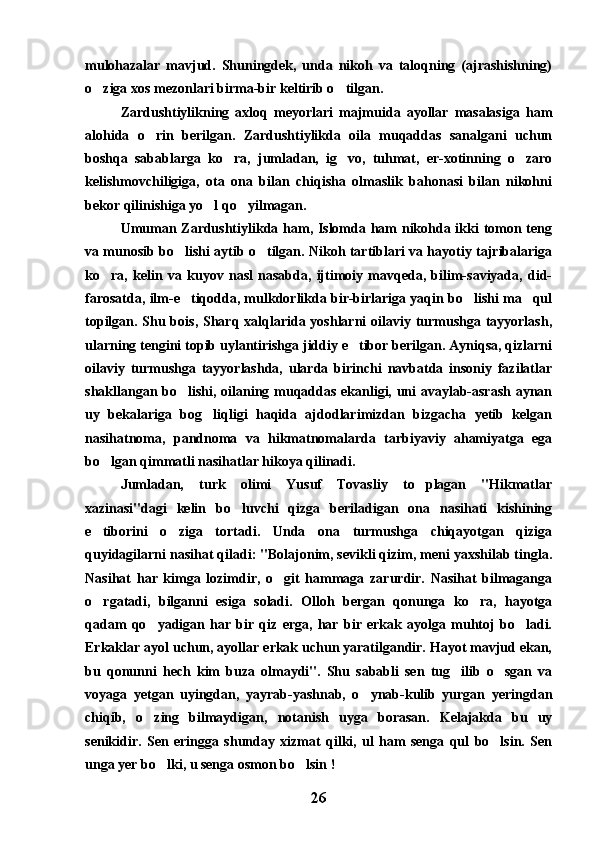 mulohazalar   mavjud.   Shuningdek,   unda   nikoh   va   taloqning   (ajrashishning)
o ziga xos mezonlari birma-bir keltirib o tilgan. 
Zardushtiylikning   axloq   meyorlari   majmuida   ayollar   masalasiga   ham
alohida   o rin   berilgan.   Zardushtiylikda   oila   muqaddas   sanalgani   uchun	

boshqa   sabablarga   ko ra,   jumladan,   ig vo,   tuhmat,   er-xotinning   o zaro	
  
kelishmovchiligiga,   ota   ona   bilan   chiqisha   olmaslik   bahonasi   bilan   nikohni
bekor qilinishiga yo l qo yilmagan.	
 
Umuman Zardushtiylikda ham, Islomda ham nikohda ikki tomon teng
va munosib bo lishi aytib o tilgan. Nikoh tartiblari va hayotiy tajribalariga	
 
ko ra,   kelin   va   kuyov   nasl   nasabda,   ijtimoiy   mavqeda,   bilim-saviyada,   did-	

farosatda, ilm-e tiqodda, mulkdorlikda bir-birlariga yaqin bo lishi ma qul	
  
topilgan. Shu bois, Sharq xalqlarida yoshlarni  oilaviy turmushga tayyorlash,
ularning tengini topib uylantirishga jiddiy e tibor berilgan. Ayniqsa, qizlarni	

oilaviy   turmushga   tayyorlashda,   ularda   birinchi   navbatda   insoniy   fazilatlar
shakllangan bo lishi, oilaning muqaddas ekanligi, uni avaylab-asrash aynan	

uy   bekalariga   bog liqligi   haqida   ajdodlarimizdan   bizgacha   yetib   kelgan	

nasihatnoma,   pandnoma   va   hikmatnomalarda   tarbiyaviy   ahamiyatga   ega
bo lgan qimmatli nasihatlar hikoya qilinadi.	

Jumladan,   turk   olimi   Yusuf   Tovasliy   to plagan   "Hikmatlar	

xazinasi"dagi   kelin   bo luvchi   qizga   beriladigan   ona   nasihati   kishining	

e tiborini   o ziga   tortadi.   Unda   ona   turmushga   chiqayotgan   qiziga	
 
quyidagilarni nasihat qiladi: "Bolajonim, sevikli qizim, meni yaxshilab tingla.
Nasihat   har   kimga   lozimdir,   o git   hammaga   zarurdir.   Nasihat   bilmaganga	

o rgatadi,   bilganni   esiga   soladi.   Olloh   bergan   qonunga   ko ra,   hayotga	
 
qadam   qo yadigan   har   bir   qiz   erga,   har   bir   erkak   ayolga   muhtoj   bo ladi.	
 
Erkaklar ayol uchun, ayollar erkak uchun yaratilgandir. Hayot mavjud ekan,
bu   qonunni   hech   kim   buza   olmaydi".   Shu   sababli   sen   tug ilib   o sgan   va	
 
voyaga   yetgan   uyingdan,   yayrab-yashnab,   o ynab-kulib   yurgan   yeringdan	

chiqib,   o zing   bilmaydigan,   notanish   uyga   borasan.   Kelajakda   bu   uy	

senikidir.   Sen   eringga   shunday   xizmat   qilki,   ul   ham   senga   qul   bo lsin.   Sen	

unga yer bo lki, u senga osmon bo lsin !	
 
26 