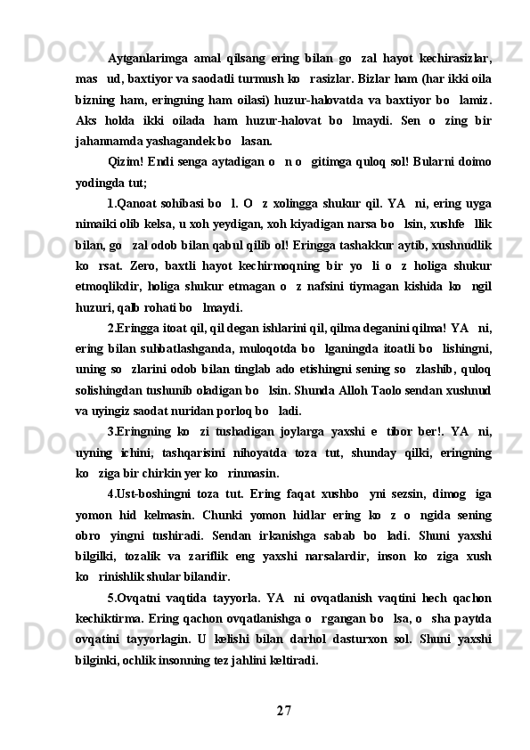 Aytganlarimga   amal   qilsang   ering   bilan   go zal   hayot   kechirasizlar,
mas ud, baxtiyor va saodatli turmush ko rasizlar. Bizlar ham (har ikki oila	
 
bizning   ham,   eringning   ham   oilasi)   huzur-halovatda   va   baxtiyor   bo lamiz.	

Aks   holda   ikki   oilada   ham   huzur-halovat   bo lmaydi.   Sen   o zing   bir	
 
jahannamda yashagandek bo lasan.	

Qizim! Endi senga aytadigan o n o gitimga quloq sol! Bularni doimo	
 
yodingda tut;
1.Qanoat   sohibasi   bo l.   O z   xolingga   shukur   qil.   YA ni,   ering   uyga	
  
nimaiki olib kelsa, u xoh yeydigan, xoh kiyadigan narsa bo lsin, xushfe llik	
 
bilan, go zal odob bilan qabul qilib ol! Eringga tashakkur aytib, xushnudlik	

ko rsat.   Zero,   baxtli   hayot   kechirmoqning   bir   yo li   o z   holiga   shukur	
  
etmoqlikdir,   holiga   shukur   etmagan   o z   nafsini   tiymagan   kishida   ko ngil	
 
huzuri, qalb rohati bo lmaydi.	

2.Eringga itoat qil, qil degan ishlarini qil, qilma deganini qilma! YA ni,	

ering   bilan   suhbatlashganda,   muloqotda   bo lganingda   itoatli   bo lishingni,	
 
uning   so zlarini   odob   bilan   tinglab   ado   etishingni   sening   so zlashib,   quloq	
 
solishingdan tushunib oladigan bo lsin. Shunda Alloh Taolo sendan xushnud	

va uyingiz saodat nuridan porloq bo ladi.	

3.Eringning   ko zi   tushadigan   joylarga   yaxshi   e tibor   ber!.   YA ni,	
  
uyning   ichini,   tashqarisini   nihoyatda   toza   tut,   shunday   qilki,   eringning
ko ziga bir chirkin yer ko rinmasin.	
 
4.Ust-boshingni   toza   tut.   Ering   faqat   xushbo yni   sezsin,   dimog iga	
 
yomon   hid   kelmasin.   Chunki   yomon   hidlar   ering   ko z   o ngida   sening	
 
obro yingni   tushiradi.   Sendan   irkanishga   sabab   bo ladi.   Shuni   yaxshi	
 
bilgilki,   tozalik   va   zariflik   eng   yaxshi   narsalardir,   inson   ko ziga   xush	

ko rinishlik shular bilandir.	

5.Ovqatni   vaqtida   tayyorla.   YA ni   ovqatlanish   vaqtini   hech   qachon	

kechiktirma.   Ering   qachon   ovqatlanishga   o rgangan   bo lsa,   o sha   paytda	
  
ovqatini   tayyorlagin.   U   kelishi   bilan   darhol   dasturxon   sol.   Shuni   yaxshi
bilginki, ochlik insonning tez jahlini keltiradi.
27 