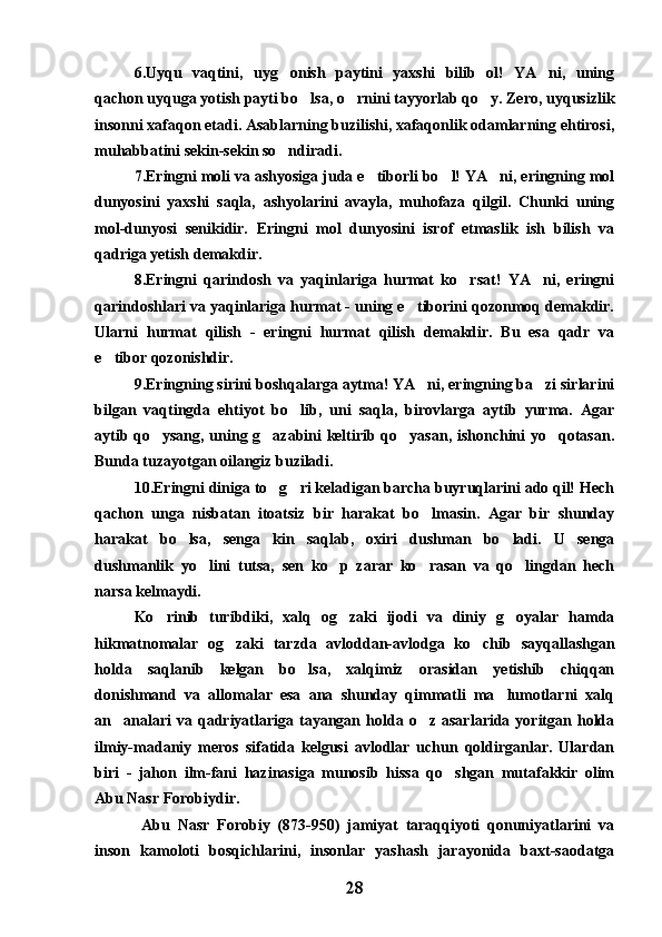 6.Uyqu   vaqtini,   uyg onish   paytini   yaxshi   bilib   ol!   YA ni,   uning 
qachon uyquga yotish payti bo lsa, o rnini tayyorlab qo y. Zero, uyqusizlik	
  
insonni xafaqon etadi. Asablarning buzilishi, xafaqonlik odamlarning ehtirosi,
muhabbatini sekin-sekin so ndiradi.	

7.Eringni moli va ashyosiga juda e tiborli bo l! YA ni, eringning mol	
  
dunyosini   yaxshi   saqla,   ashyolarini   avayla,   muhofaza   qilgil.   Chunki   uning
mol-dunyosi   senikidir.   Eringni   mol   dunyosini   isrof   etmaslik   ish   bilish   va
qadriga yetish demakdir.
8.Eringni   qarindosh   va   yaqinlariga   hurmat   ko rsat!   YA ni,   eringni	
 
qarindoshlari va yaqinlariga hurmat - uning e tiborini qozonmoq demakdir.	

Ularni   hurmat   qilish   -   eringni   hurmat   qilish   demakdir.   Bu   esa   qadr   va
e tibor qozonishdir. 	

9.Eringning sirini boshqalarga aytma! YA ni, eringning ba zi sirlarini	
 
bilgan   vaqtingda   ehtiyot   bo lib,   uni   saqla,   birovlarga   aytib   yurma.   Agar	

aytib qo ysang, uning g azabini keltirib qo yasan, ishonchini yo qotasan.	
   
Bunda tuzayotgan oilangiz buziladi.
10.Eringni diniga to g ri keladigan barcha buyruqlarini ado qil! Hech	
 
qachon   unga   nisbatan   itoatsiz   bir   harakat   bo lmasin.   Agar   bir   shunday	

harakat   bo lsa,   senga   kin   saqlab,   oxiri   dushman   bo ladi.   U   senga	
 
dushmanlik   yo lini   tutsa,   sen   ko p   zarar   ko rasan   va   qo lingdan   hech	
   
narsa kelmaydi.
Ko rinib   turibdiki,   xalq   og zaki   ijodi   va   diniy   g oyalar   hamda	
  
hikmatnomalar   og zaki   tarzda   avloddan-avlodga   ko chib   sayqallashgan	
 
holda   saqlanib   kelgan   bo lsa,   xalqimiz   orasidan   yetishib   chiqqan	

donishmand   va   allomalar   esa   ana   shunday   qimmatli   ma lumotlarni   xalq	

an analari  va  qadriyatlariga  tayangan  holda  o z  asarlarida  yoritgan  holda	
 
ilmiy-madaniy   meros   sifatida   kelgusi   avlodlar   uchun   qoldirganlar.   Ulardan
biri   -   jahon   ilm-fani   hazinasiga   munosib   hissa   qo shgan   mutafakkir   olim	

Abu Nasr Forobiydir.
  Abu   Nasr   Forobiy   (873-950)   jamiyat   taraqqiyoti   qonuniyatlarini   va
inson   kamoloti   bosqichlarini,   insonlar   yashash   jarayonida   baxt-saodatga
28 