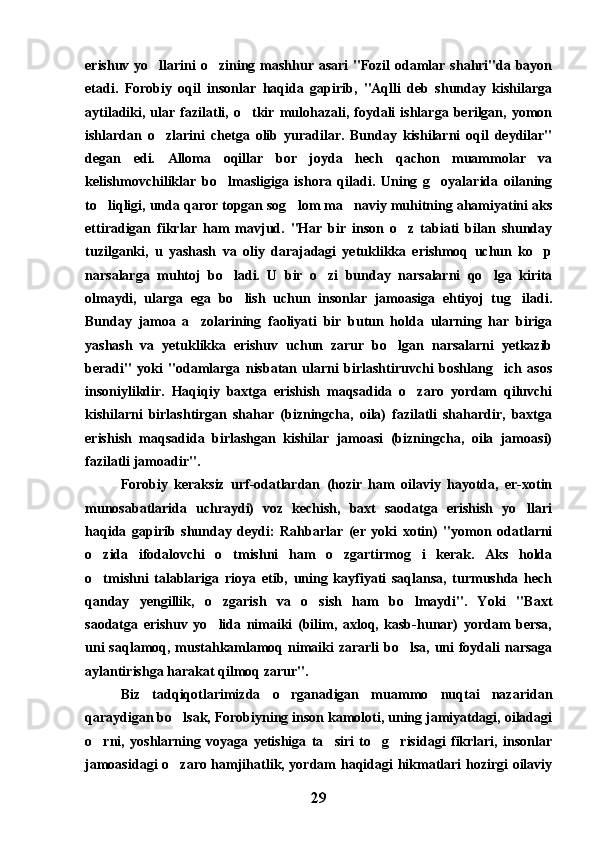 erishuv yo llarini o zining mashhur asari  "Fozil  odamlar shahri"da bayon 
etadi.   Forobiy   oqil   insonlar   haqida   gapirib,   "Aqlli   deb   shunday   kishilarga
aytiladiki,  ular   fazilatli,  o tkir   mulohazali,   foydali   ishlarga  berilgan,   yomon	

ishlardan   o zlarini   chetga   olib   yuradilar.   Bunday   kishilarni   oqil   deydilar"	

degan   edi.   Alloma   oqillar   bor   joyda   hech   qachon   muammolar   va
kelishmovchiliklar   bo lmasligiga   ishora   qiladi.   Uning   g oyalarida   oilaning	
 
to liqligi, unda qaror topgan sog lom ma naviy muhitning ahamiyatini aks	
  
ettiradigan   fikrlar   ham   mavjud.   "Har   bir   inson   o z   tabiati   bilan   shunday	

tuzilganki,   u   yashash   va   oliy   darajadagi   yetuklikka   erishmoq   uchun   ko p	

narsalarga   muhtoj   bo ladi.   U   bir   o zi   bunday   narsalarni   qo lga   kirita	
  
olmaydi,   ularga   ega   bo lish   uchun   insonlar   jamoasiga   ehtiyoj   tug iladi.	
 
Bunday   jamoa   a zolarining   faoliyati   bir   butun   holda   ularning   har   biriga	

yashash   va   yetuklikka   erishuv   uchun   zarur   bo lgan   narsalarni   yetkazib	

beradi"   yoki   "odamlarga   nisbatan   ularni   birlashtiruvchi   boshlang ich   asos	

insoniylikdir.   Haqiqiy   baxtga   erishish   maqsadida   o zaro   yordam   qiluvchi	

kishilarni   birlashtirgan   shahar   (bizningcha,   oila)   fazilatli   shahardir,   baxtga
erishish   maqsadida   birlashgan   kishilar   jamoasi   (bizningcha,   oila   jamoasi)
fazilatli jamoadir".
Forobiy   keraksiz   urf-odatlardan   (hozir   ham   oilaviy   hayotda,   er-xotin
munosabatlarida   uchraydi)   voz   kechish,   baxt   saodatga   erishish   yo llari	

haqida   gapirib   shunday   deydi:   Rahbarlar   (er   yoki   xotin)   "yomon   odatlarni
o zida   ifodalovchi   o tmishni   ham   o zgartirmog i   kerak.   Aks   holda	
   
o tmishni   talablariga   rioya   etib,   uning   kayfiyati   saqlansa,   turmushda   hech

qanday   yengillik,   o zgarish   va   o sish   ham   bo lmaydi".   Yoki   "Baxt	
  
saodatga   erishuv   yo lida   nimaiki   (bilim,   axloq,   kasb-hunar)   yordam   bersa,

uni  saqlamoq, mustahkamlamoq nimaiki zararli  bo lsa, uni  foydali  narsaga	

aylantirishga harakat qilmoq zarur".
Biz   tadqiqotlarimizda   o rganadigan   muammo   nuqtai   nazaridan	

qaraydigan bo lsak, Forobiyning inson kamoloti, uning jamiyatdagi, oiladagi	

o rni,   yoshlarning   voyaga   yetishiga   ta siri   to g risidagi   fikrlari,   insonlar	
   
jamoasidagi o zaro hamjihatlik, yordam haqidagi hikmatlari hozirgi oilaviy	

29 