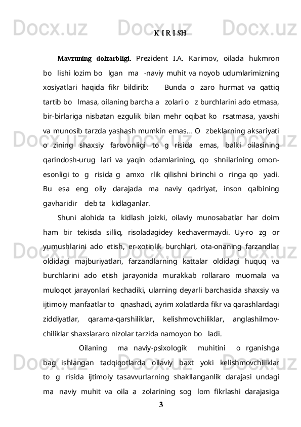 K I R I SH 
Mavzuning   dolzarbligi.   Prezident   I.A.   Karimov,   oilada   hukmron
bo lishi   lozim   bo lgan     ma -naviy   muhit   va   noyob   udumlarimizning  
xosiyatlari   haqida   fikr   bildirib:   Bunda   o zaro   hurmat   va   qattiq	
 
tartib bo lmasa, oilaning barcha a zolari o z burchlarini ado etmasa,	
  
bir-birlariga   nisbatan   ezgulik   bilan   mehr   oqibat   ko rsatmasa,   yaxshi	

va   munosib   tarzda   yashash   mumkin   emas...   O zbeklarning  aksariyati	

o zining   shaxsiy   farovonligi   to g risida   emas,   balki   oilasining	
  
qarindosh-urug lari   va   yaqin   odamlarining,   qo shnilarining   omon-	
 
esonligi   to g risida   g amxo rlik   qilishni   birinchi   o ringa   qo yadi.	
     
Bu   esa   eng   oliy   darajada   ma naviy   qadriyat,   inson   qalbining	

gavharidir  deb ta kidlaganlar.	
 
Shuni   alohida   ta kidlash   joizki,   oilaviy   munosabatlar   har   doim	

ham   bir   tekisda   silliq,   risoladagidey   kechavermaydi.   Uy-ro zg or	
 
yumushlarini   ado   etish,   er-xotinlik   burchlari,   ota-onaning   farzandlar
oldidagi   majburiyatlari,   farzandlarning   kattalar   oldidagi   huquq   va
burchlarini   ado   etish   jarayonida   murakkab   rollararo   muomala   va
muloqot   jarayonlari   kechadiki,   ularning   deyarli   barchasida   shaxsiy   va
ijtimoiy manfaatlar to qnashadi, ayrim xolatlarda fikr va qarashlardagi	

ziddiyatlar,   qarama-qarshiliklar,   kelishmovchiliklar,   anglashilmov-
chiliklar shaxslararo nizolar tarzida namoyon bo ladi.  	

    Oilaning   ma naviy-psixologik   muhitini   o rganishga	
 
bag ishlangan   tadqiqotlarda   oilaviy   baxt   yoki   kelishmovchiliklar	

to g risida   ijtimoiy   tasavvurlarning   shakllanganlik   darajasi   undagi	
 
ma naviy   muhit   va   oila   a zolarining   sog lom   fikrlashi   darajasiga
  
3 