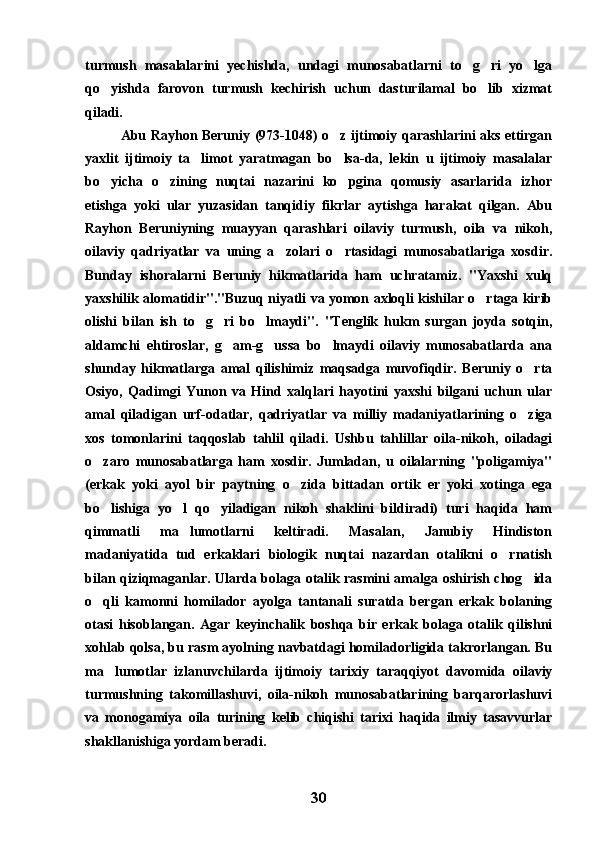 turmush   masalalarini   yechishda,   undagi   munosabatlarni   to g ri   yo lga  
qo yishda   farovon   turmush   kechirish   uchun   dasturilamal   bo lib   xizmat	
 
qiladi.
Abu Rayhon Beruniy (973-1048) o z ijtimoiy qarashlarini aks ettirgan	

yaxlit   ijtimoiy   ta limot   yaratmagan   bo lsa-da,   lekin   u   ijtimoiy   masalalar	
 
bo yicha   o zining   nuqtai   nazarini   ko pgina   qomusiy   asarlarida   izhor	
  
etishga   yoki   ular   yuzasidan   tanqidiy   fikrlar   aytishga   harakat   qilgan.   Abu
Rayhon   Beruniyning   muayyan   qarashlari   oilaviy   turmush,   oila   va   nikoh,
oilaviy   qadriyatlar   va   uning   a zolari   o rtasidagi   munosabatlariga   xosdir.	
 
Bunday   ishoralarni   Beruniy   hikmatlarida   ham   uchratamiz.   "Yaxshi   xulq
yaxshilik alomatidir"."Buzuq niyatli va yomon axloqli kishilar o rtaga kirib	

olishi   bilan   ish   to g ri   bo lmaydi".   "Tenglik   hukm   surgan   joyda   sotqin,	
  
aldamchi   ehtiroslar,   g am-g ussa   bo lmaydi   oilaviy   munosabatlarda   ana	
  
shunday   hikmatlarga   amal   qilishimiz   maqsadga   muvofiqdir.   Beruniy   o rta	

Osiyo,   Qadimgi   Yunon   va   Hind   xalqlari   hayotini   yaxshi   bilgani   uchun   ular
amal   qiladigan   urf-odatlar,   qadriyatlar   va   milliy   madaniyatlarining   o ziga

xos   tomonlarini   taqqoslab   tahlil   qiladi.   Ushbu   tahlillar   oila-nikoh,   oiladagi
o zaro   munosabatlarga   ham   xosdir.   Jumladan,   u   oilalarning   "poligamiya"	

(erkak   yoki   ayol   bir   paytning   o zida   bittadan   ortik   er   yoki   xotinga   ega	

bo lishiga   yo l   qo yiladigan   nikoh   shaklini   bildiradi)   turi   haqida   ham	
  
qimmatli   ma lumotlarni   keltiradi.   Masalan,   Janubiy   Hindiston	

madaniyatida   tud   erkaklari   biologik   nuqtai   nazardan   otalikni   o rnatish	

bilan qiziqmaganlar. Ularda bolaga otalik rasmini amalga oshirish chog ida	

o qli   kamonni   homilador   ayolga   tantanali   suratda   bergan   erkak   bolaning	

otasi   hisoblangan.   Agar   keyinchalik   boshqa   bir   erkak   bolaga   otalik   qilishni
xohlab qolsa, bu rasm ayolning navbatdagi homiladorligida takrorlangan. Bu
ma lumotlar   izlanuvchilarda   ijtimoiy   tarixiy   taraqqiyot   davomida   oilaviy	

turmushning   takomillashuvi,   oila-nikoh   munosabatlarining   barqarorlashuvi
va   monogamiya   oila   turining   kelib   chiqishi   tarixi   haqida   ilmiy   tasavvurlar
shakllanishiga yordam beradi.
30 