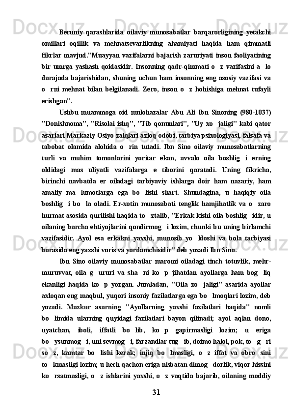 Beruniy   qarashlarida   oilaviy   munosabatlar   barqarorligining   yetakchi
omillari   oqillik   va   mehnatsevarlikning   ahamiyati   haqida   ham   qimmatli
fikrlar   mavjud."Muayyan   vazifalarni   bajarish   zaruriyati   inson   faoliyatining
bir   umrga   yashash   qoidasidir.   Insonning   qadr-qimmati   o z   vazifasini   a lo 
darajada   bajarishidan,   shuning   uchun   ham   insonning   eng   asosiy   vazifasi   va
o rni   mehnat   bilan   belgilanadi.   Zero,   inson   o z   hohishiga   mehnat   tufayli	
 
erishgan". 
Ushbu   muammoga   oid   mulohazalar   Abu   Ali   Ibn   Sinoning   (980-1037)
"Donishnoma",   "Risolai   ishq",   "Tib   qonunlari",   "Uy   xo jaligi"   kabi   qator	

asarlari Markaziy Osiyo xalqlari axloq-odobi, tarbiya psixologiyasi, falsafa va
tabobat   olamida   alohida   o rin   tutadi.   Ibn   Sino   oilaviy   munosabatlarning	

turli   va   muhim   tomonlarini   yoritar   ekan,   avvalo   oila   boshlig i   erning	

oldidagi   mas uliyatli   vazifalarga   e tiborini   qaratadi.   Uning   fikricha,	
 
birinchi   navbatda   er   oiladagi   tarbiyaviy   ishlarga   doir   ham   nazariy,   ham
amaliy   ma lumotlarga   ega   bo lishi   shart.   Shundagina,   u   haqiqiy   oila	
 
boshlig i   bo la   oladi.   Er-xotin   munosabati   tenglik   hamjihatlik   va   o zaro	
  
hurmat asosida qurilishi haqida to xtalib, "Erkak kishi  oila boshlig idir, u	
 
oilaning barcha ehtiyojlarini qondirmog i lozim, chunki bu uning birlamchi	

vazifasidir.   Ayol   esa   erkakni   yaxshi,   munosib   yo ldoshi   va   bola   tarbiyasi	

borasida eng yaxshi voris va yordamchisidir" deb yozadi Ibn Sino.
Ibn   Sino   oilaviy   munosabatlar   maromi   oiladagi   tinch   totuvlik,   mehr-
muruvvat,   oila   g ururi   va   sha ni   ko p   jihatdan   ayollarga   ham   bog liq	
   
ekanligi   haqida   ko p   yozgan.   Jumladan,   "Oila   xo jaligi"   asarida   ayollar	
 
axloqan eng maqbul, yuqori  insoniy fazilatlarga ega bo lmoqlari lozim, deb	

yozadi.   Mazkur   asarning   "Ayollarning   yaxshi   fazilatlari   haqida"   nomli
bo limida   ularning   quyidagi   fazilatlari   bayon   qilinadi;   ayol   aqlan   dono,	

uyatchan,   iboli,   iffatli   bo lib,   ko p   gapirmasligi   lozim;   u   eriga	
 
bo ysunmog i, uni sevmog i, farzandlar tug ib, doimo halol, pok, to g ri	
     
so z,   kamtar   bo lishi   kerak;   injiq   bo lmasligi,   o z   iffat   va   obro sini
    
to kmasligi lozim; u hech qachon eriga nisbatan dimog dorlik, viqor hissini
 
ko rsatmasligi,   o z   ishlarini   yaxshi,   o z   vaqtida   bajarib,   oilaning   moddiy
  
31 