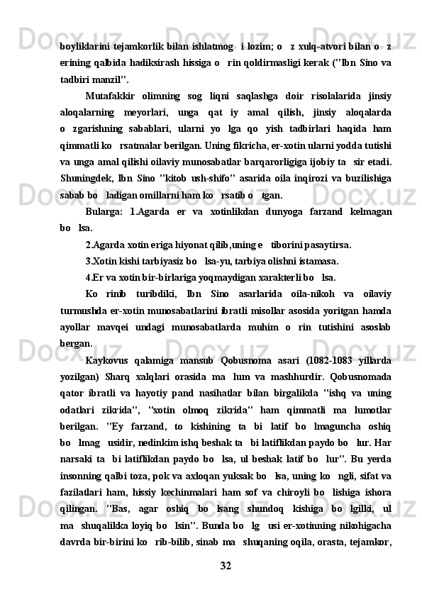boyliklarini   tejamkorlik  bilan  ishlatmog i  lozim;  o z  xulq-atvori  bilan o z  
erining  qalbida  hadiksirash  hissiga   o rin  qoldirmasligi  kerak  ("Ibn  Sino  va	

tadbiri manzil". 
Mutafakkir   olimning   sog liqni   saqlashga   doir   risolalarida   jinsiy	

aloqalarning   meyorlari,   unga   qat iy   amal   qilish,   jinsiy   aloqalarda	

o zgarishning   sabablari,   ularni   yo lga   qo yish   tadbirlari   haqida   ham	
  
qimmatli ko rsatmalar berilgan. Uning fikricha, er-xotin ularni yodda tutishi	

va unga amal qilishi oilaviy munosabatlar barqarorligiga ijobiy ta sir etadi.	

Shuningdek,   Ibn   Sino   "kitob   ush-shifo"   asarida   oila   inqirozi   va   buzilishiga
sabab bo ladigan omillarni ham ko rsatib o tgan.	
  
Bularga:   1.Agarda   er   va   xotinlikdan   dunyoga   farzand   kelmagan
bo lsa.	

2.Agarda xotin eriga hiyonat qilib,uning e tiborini pasaytirsa.	

3.Xotin kishi tarbiyasiz bo lsa-yu, tarbiya olishni istamasa.	

4.Er va xotin bir-birlariga yoqmaydigan xarakterli bo lsa.	

Ko rinib   turibdiki,   Ibn   Sino   asarlarida   oila-nikoh   va   oilaviy	

turmushda er-xotin munosabatlarini  ibratli  misollar asosida  yoritgan hamda
ayollar   mavqei   undagi   munosabatlarda   muhim   o rin   tutishini   asoslab	

bergan.
Kaykovus   qalamiga   mansub   Qobusnoma   asari   (1082-1083   yillarda
yozilgan)   Sharq   xalqlari   orasida   ma lum   va   mashhurdir.   Qobusnomada	

qator   ibratli   va   hayotiy   pand   nasihatlar   bilan   birgalikda   "ishq   va   uning
odatlari   zikrida",   "xotin   olmoq   zikrida"   ham   qimmatli   ma lumotlar	

berilgan.   "Ey   farzand,   to   kishining   ta bi   latif   bo lmaguncha   oshiq	
 
bo lmag usidir, nedinkim ishq beshak ta bi latiflikdan paydo bo lur. Har	
   
narsaki   ta bi   latiflikdan   paydo   bo lsa,   ul   beshak   latif   bo lur".   Bu   yerda	
  
insonning qalbi toza, pok va axloqan yuksak bo lsa, uning ko ngli, sifat va	
 
fazilatlari   ham,   hissiy   kechinmalari   ham   sof   va   chiroyli   bo lishiga   ishora	

qilingan.   "Bas,   agar   oshiq   bo lsang   shundoq   kishiga   bo lgilki,   ul	
 
ma shuqalikka   loyiq   bo lsin".   Bunda   bo lg usi   er-xotinning   nikohigacha	
   
davrda bir-birini ko rib-bilib, sinab ma shuqaning oqila, orasta, tejamkor,	
 
32 