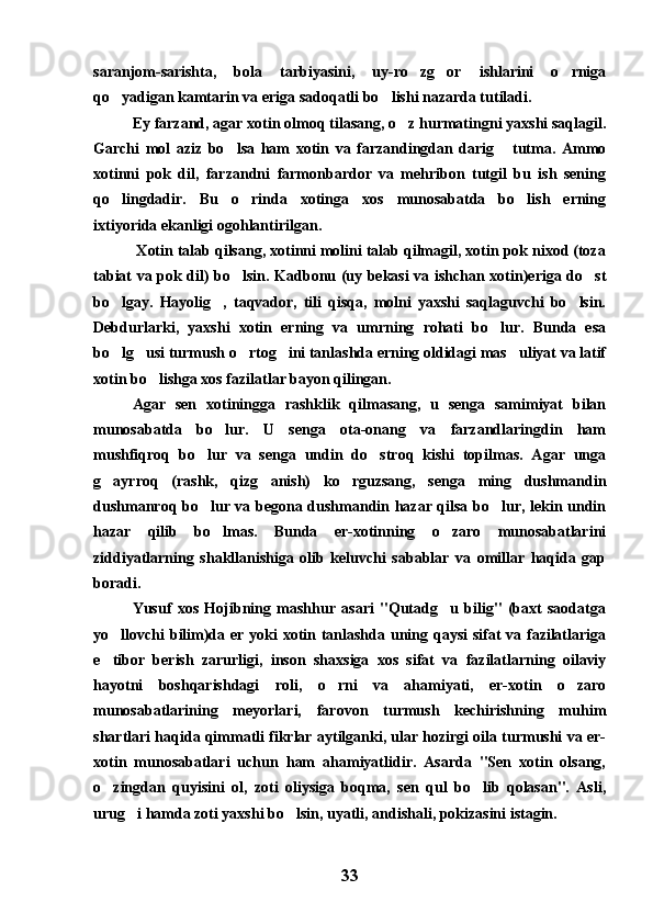 saranjom-sarishta,   bola   tarbiyasini,   uy-ro zg or   ishlarini   o rniga  
qo yadigan kamtarin va eriga sadoqatli bo lishi nazarda tutiladi.	
 
Ey farzand, agar xotin olmoq tilasang, o z hurmatingni yaxshi saqlagil.	

Garchi   mol   aziz   bo lsa   ham   xotin   va   farzandingdan   darig   tutma.   Ammo	
 
xotinni   pok   dil,   farzandni   farmonbardor   va   mehribon   tutgil   bu   ish   sening
qo lingdadir.   Bu   o rinda   xotinga   xos   munosabatda   bo lish   erning	
  
ixtiyorida ekanligi ogohlantirilgan.
 Xotin talab qilsang, xotinni molini talab qilmagil, xotin pok nixod (toza
tabiat va pok dil) bo lsin. Kadbonu (uy bekasi va ishchan xotin)eriga do st	
 
bo lgay.   Hayolig ,   taqvador,   tili   qisqa,   molni   yaxshi   saqlaguvchi   bo lsin.	
  
Debdurlarki,   yaxshi   xotin   erning   va   umrning   rohati   bo lur.   Bunda   esa	

bo lg usi turmush o rtog ini tanlashda erning oldidagi mas uliyat va latif	
    
xotin bo lishga xos fazilatlar bayon qilingan.	

Agar   sen   xotiningga   rashklik   qilmasang,   u   senga   samimiyat   bilan
munosabatda   bo lur.   U   senga   ota-onang   va   farzandlaringdin   ham	

mushfiqroq   bo lur   va   senga   undin   do stroq   kishi   topilmas.   Agar   unga	
 
g ayrroq   (rashk,   qizg anish)   ko rguzsang,   senga   ming   dushmandin	
  
dushmanroq bo lur va begona dushmandin hazar qilsa bo lur, lekin undin	
 
hazar   qilib   bo lmas.   Bunda   er-xotinning   o zaro   munosabatlarini	
 
ziddiyatlarning   shakllanishiga   olib   keluvchi   sabablar   va   omillar   haqida   gap
boradi.
Yusuf   xos   Hojibning   mashhur   asari   "Qutadg u   bilig"   (baxt   saodatga	

yo llovchi bilim)da er yoki  xotin tanlashda uning qaysi  sifat  va fazilatlariga	

e tibor   berish   zarurligi,   inson   shaxsiga   xos   sifat   va   fazilatlarning   oilaviy

hayotni   boshqarishdagi   roli,   o rni   va   ahamiyati,   er-xotin   o zaro	
 
munosabatlarining   meyorlari,   farovon   turmush   kechirishning   muhim
shartlari haqida qimmatli fikrlar aytilganki, ular hozirgi oila turmushi va er-
xotin   munosabatlari   uchun   ham   ahamiyatlidir.   Asarda   "Sen   xotin   olsang,
o zingdan   quyisini   ol,   zoti   oliysiga   boqma,   sen   qul   bo lib   qolasan".   Asli,	
 
urug i hamda zoti yaxshi bo lsin, uyatli, andishali, pokizasini istagin.	
 
33 