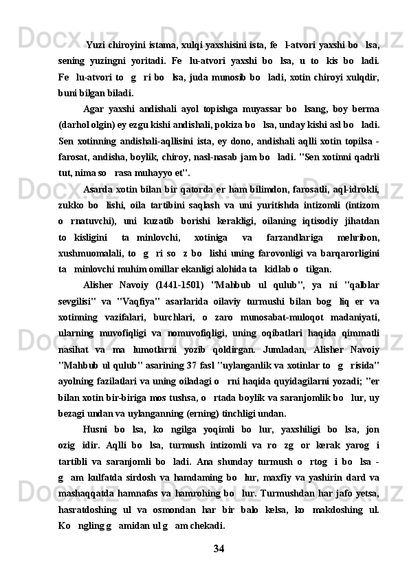   Yuzi chiroyini istama, xulqi yaxshisini  ista, fe l-atvori yaxshi  bo lsa, 
sening   yuzingni   yoritadi.   Fe lu-atvori   yaxshi   bo lsa,   u   to kis   bo ladi.	
   
Fe lu-atvori   to g ri   bo lsa,   juda   munosib   bo ladi,   xotin   chiroyi   xulqdir,	
    
buni bilgan biladi.
Agar   yaxshi   andishali   ayol   topishga   muyassar   bo lsang,   boy   berma	

(darhol olgin) ey ezgu kishi andishali, pokiza bo lsa, unday kishi asl bo ladi.	
 
Sen   xotinning   andishali-aqllisini   ista,   ey   dono,   andishali   aqlli   xotin   topilsa   -
farosat, andisha, boylik, chiroy, nasl-nasab jam bo ladi. "Sen xotinni qadrli	

tut, nima so rasa muhayyo et". 	

Asarda   xotin   bilan   bir   qatorda   er   ham   bilimdon,   farosatli,   aql-idrokli,
zukko   bo lishi,   oila   tartibini   saqlash   va   uni   yuritishda   intizomli   (intizom	

o rnatuvchi),   uni   kuzatib   borishi   kerakligi,   oilaning   iqtisodiy   jihatdan	

to kisligini   ta minlovchi,   xotiniga   va   farzandlariga   mehribon,
 
xushmuomalali,   to g ri   so z   bo lishi   uning   farovonligi   va   barqarorligini	
   
ta minlovchi muhim omillar ekanligi alohida ta kidlab o tilgan.	
  
Alisher   Navoiy   (1441-1501)   "Mahbub   ul   qulub",   ya ni   "qalblar	

sevgilisi"   va   "Vaqfiya"   asarlarida   oilaviy   turmushi   bilan   bog liq   er   va	

xotinning   vazifalari,   burchlari,   o zaro   munosabat-muloqot   madaniyati,	

ularning   muvofiqligi   va   nomuvofiqligi,   uning   oqibatlari   haqida   qimmatli
nasihat   va   ma lumotlarni   yozib   qoldirgan.   Jumladan,   Alisher   Navoiy	

"Mahbub ul qulub" asarining 37 fasl "uylanganlik va xotinlar to g risida"	
 
ayolning fazilatlari va uning oiladagi o rni haqida quyidagilarni yozadi; "er	

bilan xotin bir-biriga mos tushsa, o rtada boylik va saranjomlik bo lur, uy	
 
bezagi undan va uylanganning (erning) tinchligi undan.
Husni   bo lsa,   ko ngilga   yoqimli   bo lur,   yaxshiligi   bo lsa,   jon	
   
ozig idir.   Aqlli   bo lsa,   turmush   intizomli   va   ro zg or   kerak   yarog i	
    
tartibli   va   saranjomli   bo ladi.   Ana   shunday   turmush   o rtog i   bo lsa   -	
   
g am   kulfatda   sirdosh   va   hamdaming   bo lur,   maxfiy   va   yashirin   dard   va	
 
mashaqqatda   hamnafas   va   hamrohing   bo lur.   Turmushdan   har   jafo   yetsa,	

hasratdoshing   ul   va   osmondan   har   bir   balo   kelsa,   ko makdoshing   ul.	

Ko ngling g amidan ul g am chekadi.	
  
34 