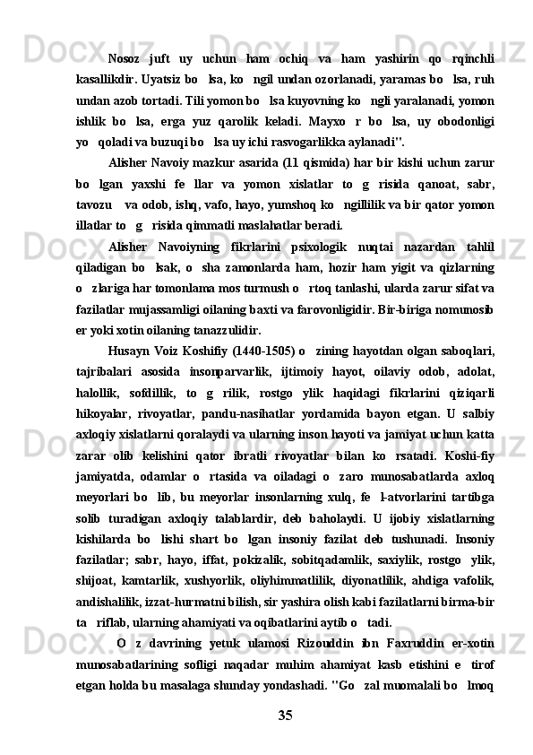 Nosoz   juft   uy   uchun   ham   ochiq   va   ham   yashirin   qo rqinchli
kasallikdir. Uyatsiz bo lsa, ko ngil undan ozorlanadi, yaramas bo lsa, ruh	
  
undan azob tortadi. Tili yomon bo lsa kuyovning ko ngli yaralanadi, yomon	
 
ishlik   bo lsa,   erga   yuz   qarolik   keladi.   Mayxo r   bo lsa,   uy   obodonligi	
  
yo qoladi va buzuqi bo lsa uy ichi rasvogarlikka aylanadi".	
 
Alisher Navoiy mazkur asarida (11 qismida) har bir kishi uchun zarur
bo lgan   yaxshi   fe llar   va   yomon   xislatlar   to g risida   qanoat,   sabr,
   
tavozu  va odob, ishq, vafo, hayo, yumshoq ko ngillilik va bir qator yomon	
 
illatlar to g risida qimmatli maslahatlar beradi.	
 
Alisher   Navoiyning   fikrlarini   psixologik   nuqtai   nazardan   tahlil
qiladigan   bo lsak,   o sha   zamonlarda   ham,   hozir   ham   yigit   va   qizlarning	
 
o zlariga har tomonlama mos turmush o rtoq tanlashi, ularda zarur sifat va	
 
fazilatlar mujassamligi oilaning baxti va farovonligidir. Bir-biriga nomunosib
er yoki xotin oilaning tanazzulidir.
Husayn   Voiz   Koshifiy   (1440-1505)   o zining   hayotdan   olgan   saboqlari,	

tajribalari   asosida   insonparvarlik,   ijtimoiy   hayot,   oilaviy   odob,   adolat,
halollik,   sofdillik,   to g rilik,   rostgo ylik   haqidagi   fikrlarini   qiziqarli	
  
hikoyalar,   rivoyatlar,   pandu-nasihatlar   yordamida   bayon   etgan.   U   salbiy
axloqiy xislatlarni qoralaydi va ularning inson hayoti va jamiyat uchun katta
zarar   olib   kelishini   qator   ibratli   rivoyatlar   bilan   ko rsatadi.   Koshi-fiy	

jamiyatda,   odamlar   o rtasida   va   oiladagi   o zaro   munosabatlarda   axloq	
 
meyorlari   bo lib,   bu   meyorlar   insonlarning   xulq,   fe l-atvorlarini   tartibga	
 
solib   turadigan   axloqiy   talablardir,   deb   baholaydi.   U   ijobiy   xislatlarning
kishilarda   bo lishi   shart   bo lgan   insoniy   fazilat   deb   tushunadi.   Insoniy
 
fazilatlar;   sabr,   hayo,   iffat,   pokizalik,   sobitqadamlik,   saxiylik,   rostgo ylik,	

shijoat,   kamtarlik,   xushyorlik,   oliyhimmatlilik,   diyonatlilik,   ahdiga   vafolik,
andishalilik, izzat-hurmatni bilish, sir yashira olish kabi fazilatlarni birma-bir
ta riflab, ularning ahamiyati va oqibatlarini aytib o tadi. 	
 
  O z   davrining   yetuk   ulamosi   Rizouddin   ibn   Faxruddin   er-xotin	

munosabatlarining   sofligi   naqadar   muhim   ahamiyat   kasb   etishini   e tirof	

etgan holda bu masalaga shunday yondashadi. "Go zal muomalali bo lmoq	
 
35 