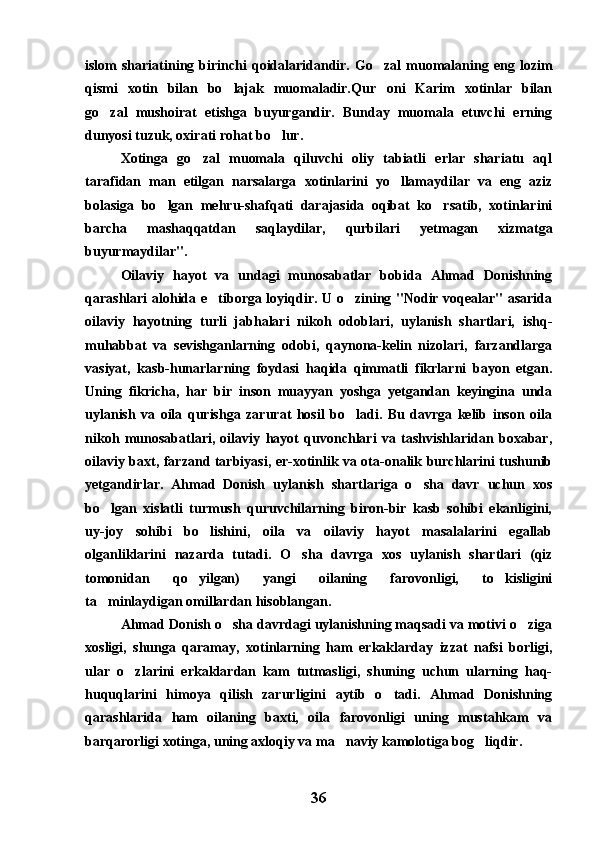 islom   shariatining  birinchi   qoidalaridandir.   Go zal   muomalaning  eng   lozim
qismi   xotin   bilan   bo lajak   muomaladir.Qur oni   Karim   xotinlar   bilan	
 
go zal   mushoirat   etishga   buyurgandir.   Bunday   muomala   etuvchi   erning	

dunyosi tuzuk, oxirati rohat bo lur.	

Xotinga   go zal   muomala   qiluvchi   oliy   tabiatli   erlar   shariatu   aql	

tarafidan   man   etilgan   narsalarga   xotinlarini   yo llamaydilar   va   eng   aziz	

bolasiga   bo lgan   mehru-shafqati   darajasida   oqibat   ko rsatib,   xotinlarini	
 
barcha   mashaqqatdan   saqlaydilar,   qurbilari   yetmagan   xizmatga
buyurmaydilar".
Oilaviy   hayot   va   undagi   munosabatlar   bobida   Ahmad   Donishning
qarashlari alohida e tiborga loyiqdir. U o zining "Nodir voqealar" asarida	
 
oilaviy   hayotning   turli   jabhalari   nikoh   odoblari,   uylanish   shartlari,   ishq-
muhabbat   va   sevishganlarning   odobi,   qaynona-kelin   nizolari,   farzandlarga
vasiyat,   kasb-hunarlarning   foydasi   haqida   qimmatli   fikrlarni   bayon   etgan.
Uning   fikricha,   har   bir   inson   muayyan   yoshga   yetgandan   keyingina   unda
uylanish   va   oila   qurishga   zarurat   hosil   bo ladi.   Bu   davrga   kelib   inson   oila	

nikoh   munosabatlari,   oilaviy   hayot   quvonchlari   va   tashvishlaridan   boxabar,
oilaviy baxt, farzand tarbiyasi, er-xotinlik va ota-onalik burchlarini tushunib
yetgandirlar.   Ahmad   Donish   uylanish   shartlariga   o sha   davr   uchun   xos	

bo lgan   xislatli   turmush   quruvchilarning   biron-bir   kasb   sohibi   ekanligini,	

uy-joy   sohibi   bo lishini,   oila   va   oilaviy   hayot   masalalarini   egallab	

olganliklarini   nazarda   tutadi.   O sha   davrga   xos   uylanish   shartlari   (qiz	

tomonidan   qo yilgan)   yangi   oilaning   farovonligi,   to kisligini	
 
ta minlaydigan omillardan hisoblangan.	

Ahmad Donish o sha davrdagi uylanishning maqsadi va motivi o ziga	
 
xosligi,   shunga   qaramay,   xotinlarning   ham   erkaklarday   izzat   nafsi   borligi,
ular   o zlarini   erkaklardan   kam   tutmasligi,   shuning   uchun   ularning   haq-	

huquqlarini   himoya   qilish   zarurligini   aytib   o tadi.   Ahmad   Donishning	

qarashlarida   ham   oilaning   baxti,   oila   farovonligi   uning   mustahkam   va
barqarorligi xotinga, uning axloqiy va ma naviy kamolotiga bog liqdir.	
 
36 