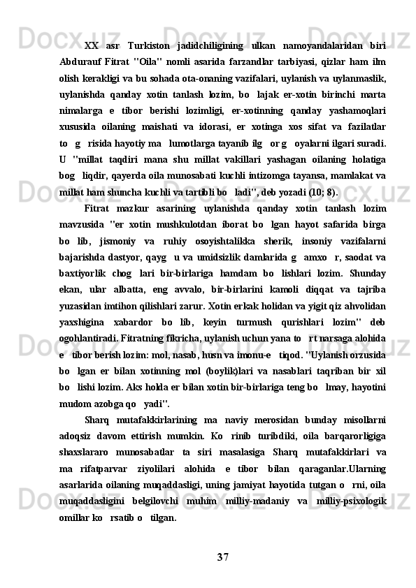 XX   asr   Turkiston   jadidchiligining   ulkan   namoyandalaridan   biri
Abdurauf   Fitrat   "Oila"   nomli   asarida   farzandlar   tarbiyasi,   qizlar   ham   ilm
olish kerakligi va bu sohada ota-onaning vazifalari, uylanish va uylanmaslik,
uylanishda   qanday   xotin   tanlash   lozim,   bo lajak   er-xotin   birinchi   marta
nimalarga   e tibor   berishi   lozimligi,   er-xotinning   qanday   yashamoqlari	

xususida   oilaning   maishati   va   idorasi,   er   xotinga   xos   sifat   va   fazilatlar
to g risida hayotiy ma lumotlarga tayanib ilg or g oyalarni ilgari suradi.	
    
U   "millat   taqdiri   mana   shu   millat   vakillari   yashagan   oilaning   holatiga
bog liqdir, qayerda oila munosabati kuchli intizomga tayansa, mamlakat va	

millat ham shuncha kuchli va tartibli bo ladi", deb yozadi (10; 8).	

Fitrat   mazkur   asarining   uylanishda   qanday   xotin   tanlash   lozim
mavzusida   "er   xotin   mushkulotdan   iborat   bo lgan   hayot   safarida   birga	

bo lib,   jismoniy   va   ruhiy   osoyishtalikka   sherik,   insoniy   vazifalarni	

bajarishda   dastyor,   qayg u   va   umidsizlik   damlarida   g amxo r,   saodat   va	
  
baxtiyorlik   chog lari   bir-birlariga   hamdam   bo lishlari   lozim.   Shunday	
 
ekan,   ular   albatta,   eng   avvalo,   bir-birlarini   kamoli   diqqat   va   tajriba
yuzasidan imtihon qilishlari zarur. Xotin erkak holidan va yigit qiz ahvolidan
yaxshigina   xabardor   bo lib,   keyin   turmush   qurishlari   lozim"   deb	

ogohlantiradi. Fitratning fikricha, uylanish uchun yana to rt narsaga alohida	

e tibor berish lozim: mol, nasab, husn va imonu-e tiqod. "Uylanish orzusida	
 
bo lgan   er   bilan   xotinning   mol   (boylik)lari   va   nasablari   taqriban   bir   xil

bo lishi lozim. Aks holda er bilan xotin bir-birlariga teng bo lmay, hayotini
 
mudom azobga qo yadi".	

Sharq   mutafakkirlarining   ma naviy   merosidan   bunday   misollarni	

adoqsiz   davom   ettirish   mumkin.   Ko rinib   turibdiki,   oila   barqarorligiga

shaxslararo   munosabatlar   ta siri   masalasiga   Sharq   mutafakkirlari   va	

ma rifatparvar   ziyolilari   alohida   e tibor   bilan   qaraganlar.Ularning	
 
asarlarida   oilaning   muqaddasligi,   uning   jamiyat   hayotida   tutgan   o rni,   oila	

muqaddasligini   belgilovchi   muhim   milliy-madaniy   va   milliy-psixologik
omillar ko rsatib o tilgan.	
 
37 