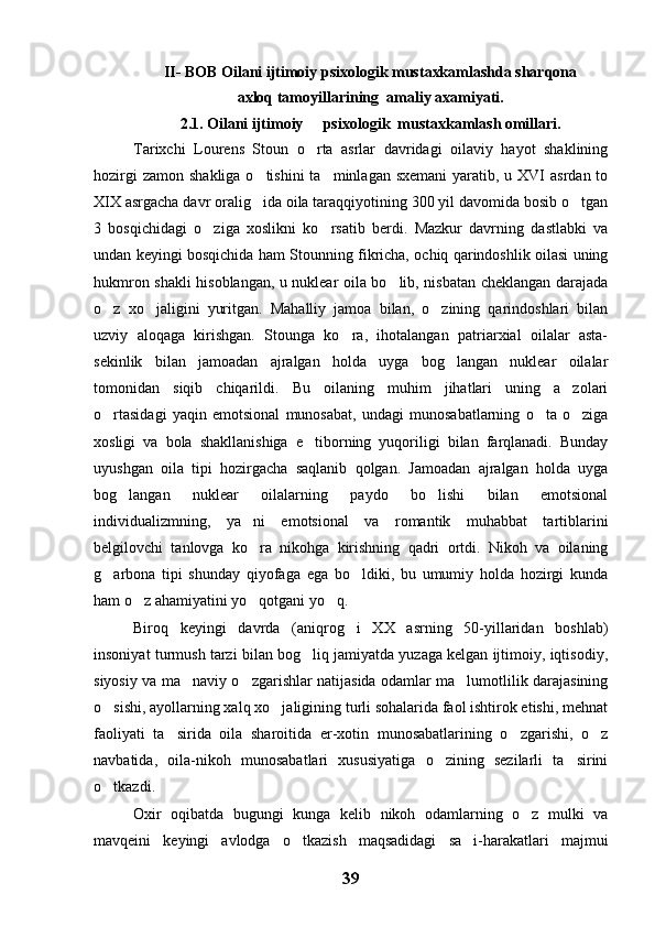 II- BOB Oilani ijtimoiy psixologik mustaxkamlashda sharqona
axloq tamoyillarining  amaliy axamiyati.
2.1. Oilani ijtimoiy   psixologik  mustaxkamlash omillari.
Tarixchi   Lourens   Stoun   o rta   asrlar   davridagi   oilaviy   hayot   shaklining

hozirgi  zamon  shakliga o tishini  ta minlagan  sxemani  yaratib, u XVI  asrdan to	
 
XIX asrgacha davr oralig ida oila taraqqiyotining 300 yil davomida bosib o tgan
 
3   bosqichidagi   o ziga   xoslikni   ko rsatib   berdi.   Mazkur   davrning   dastlabki   va	
 
undan keyingi bosqichida ham Stounning fikricha, ochiq qarindoshlik oilasi uning
hukmron shakli hisoblangan, u nuklear oila bo lib, nisbatan cheklangan darajada	

o z   xo jaligini   yuritgan.   Mahalliy   jamoa   bilan,   o zining   qarindoshlari   bilan	
  
uzviy   aloqaga   kirishgan.   Stounga   ko ra,   ihotalangan   patriarxial   oilalar   asta-	

sekinlik   bilan   jamoadan   ajralgan   holda   uyga   bog langan   nuklear   oilalar	

tomonidan   siqib   chiqarildi.   Bu   oilaning   muhim   jihatlari   uning   a zolari	

o rtasidagi   yaqin   emotsional   munosabat,   undagi   munosabatlarning   o ta   o ziga	
  
xosligi   va   bola   shakllanishiga   e tiborning   yuqoriligi   bilan   farqlanadi.   Bunday	

uyushgan   oila   tipi   hozirgacha   saqlanib   qolgan.   Jamoadan   ajralgan   holda   uyga
bog langan   nuklear   oilalarning   paydo   bo lishi   bilan   emotsional	
 
individualizmning,   ya ni   emotsional   va   romantik   muhabbat   tartiblarini	

belgilovchi   tanlovga   ko ra   nikohga   kirishning   qadri   ortdi.   Nikoh   va   oilaning

g arbona   tipi   shunday   qiyofaga   ega   bo ldiki,   bu   umumiy   holda   hozirgi   kunda	
 
ham o z ahamiyatini yo qotgani yo q.	
  
Biroq   keyingi   davrda   (aniqrog i   XX   asrning   50-yillaridan   boshlab)	

insoniyat turmush tarzi bilan bog liq jamiyatda yuzaga kelgan ijtimoiy, iqtisodiy,	

siyosiy va ma naviy o zgarishlar natijasida odamlar ma lumotlilik darajasining	
  
o sishi, ayollarning xalq xo jaligining turli sohalarida faol ishtirok etishi, mehnat	
 
faoliyati   ta sirida   oila   sharoitida   er-xotin   munosabatlarining   o zgarishi,   o z	
  
navbatida,   oila-nikoh   munosabatlari   xususiyatiga   o zining   sezilarli   ta sirini	
 
o tkazdi.	

Oxir   oqibatda   bugungi   kunga   kelib   nikoh   odamlarning   o z   mulki   va	

mavqeini   keyingi   avlodga   o tkazish   maqsadidagi   sa i-harakatlari   majmui	
 
39 