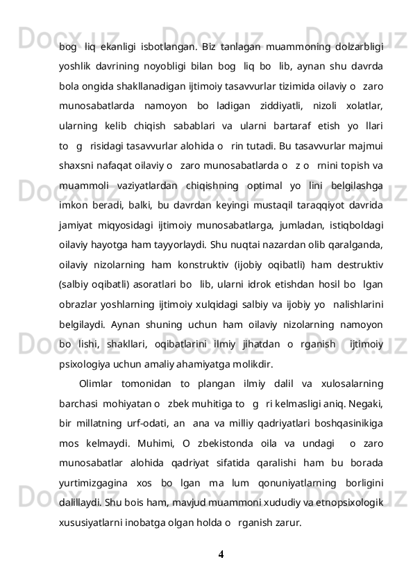 bog liq   ekanligi   isbotlangan.   Biz   tanlagan   muammoning   dolzarbligi
yoshlik   davrining   noyobligi   bilan   bog liq   bo lib,   aynan   shu   davrda	
 
bola ongida shakllanadigan ijtimoiy tasavvurlar tizimida oilaviy o zaro	

munosabatlarda   namoyon   bo ladigan   ziddiyatli,   nizoli   xolatlar,	

ularning   kelib   chiqish   sabablari   va   ularni   bartaraf   etish   yo llari	

to g risidagi tasavvurlar alohida o rin tutadi. Bu tasavvurlar majmui	
  
shaxsni nafaqat oilaviy o zaro munosabatlarda o z o rnini topish va	
  
muammoli   vaziyatlardan   chiqishning   optimal   yo lini   belgilashga	

imkon   beradi,   balki,   bu   davrdan   keyingi   mustaqil   taraqqiyot   davrida
jamiyat   miqyosidagi   ijtimoiy   munosabatlarga,   jumladan,   istiqboldagi
oilaviy hayotga ham tayyorlaydi. Shu nuqtai nazardan olib qaralganda,
oilaviy   nizolarning   ham   konstruktiv   (ijobiy   oqibatli)   ham   destruktiv
(salbiy   oqibatli)   asoratlari   bo lib,   ularni   idrok   etishdan   hosil   bo lgan	
 
obrazlar   yoshlarning   ijtimoiy   xulqidagi   salbiy   va   ijobiy   yo nalishlarini	

belgilaydi.   Aynan   shuning   uchun   ham   oilaviy   nizolarning   namoyon
bo lishi,   shakllari,   oqibatlarini   ilmiy   jihatdan   o rganish     ijtimoiy	
 
psixologiya uchun amaliy ahamiyatga molikdir.
Olimlar   tomonidan   to plangan   ilmiy   dalil   va   xulosalarning	

barchasi  mohiyatan o zbek muhitiga to g ri kelmasligi aniq. Negaki,	
  
bir   millatning   urf-odati,   an ana   va   milliy   qadriyatlari   boshqasinikiga	

mos   kelmaydi.   Muhimi,   O zbekistonda   oila   va   undagi     o zaro
 
munosabatlar   alohida   qadriyat   sifatida   qaralishi   ham   bu   borada
yurtimizgagina   xos   bo lgan   ma lum   qonuniyatlarning   borligini	
 
dalillaydi. Shu bois ham, mavjud muammoni xududiy va etnopsixologik
xususiyatlarni inobatga olgan holda o rganish zarur. 	

4 