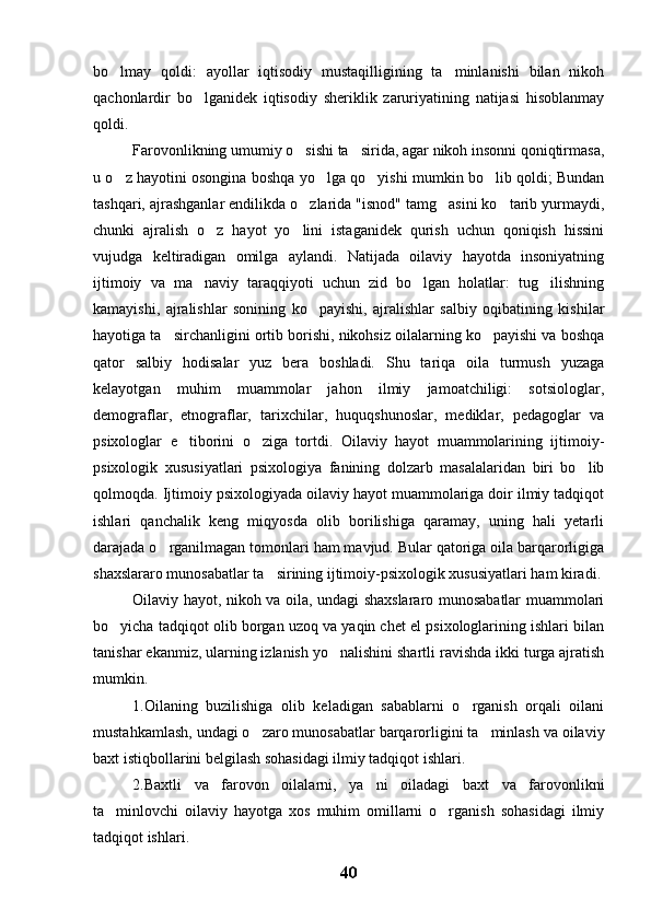 bo lmay   qoldi:   ayollar   iqtisodiy   mustaqilligining   ta minlanishi   bilan   nikoh 
qachonlardir   bo lganidek   iqtisodiy   sheriklik   zaruriyatining   natijasi   hisoblanmay	

qoldi.
Farovonlikning umumiy o sishi ta sirida, agar nikoh insonni qoniqtirmasa,	
 
u o z hayotini osongina boshqa yo lga qo yishi mumkin bo lib qoldi; Bundan	
   
tashqari, ajrashganlar endilikda o zlarida "isnod" tamg asini ko tarib yurmaydi,	
  
chunki   ajralish   o z   hayot   yo lini   istaganidek   qurish   uchun   qoniqish   hissini	
 
vujudga   keltiradigan   omilga   aylandi.   Natijada   oilaviy   hayotda   insoniyatning
ijtimoiy   va   ma naviy   taraqqiyoti   uchun   zid   bo lgan   holatlar:   tug ilishning	
  
kamayishi,   ajralishlar   sonining   ko payishi,   ajralishlar   salbiy   oqibatining   kishilar	

hayotiga ta sirchanligini ortib borishi, nikohsiz oilalarning ko payishi va boshqa	
 
qator   salbiy   hodisalar   yuz   bera   boshladi.   Shu   tariqa   oila   turmush   yuzaga
kelayotgan   muhim   muammolar   jahon   ilmiy   jamoatchiligi:   sotsiologlar,
demograflar,   etnograflar,   tarixchilar,   huquqshunoslar,   mediklar,   pedagoglar   va
psixologlar   e tiborini   o ziga   tortdi.   Oilaviy   hayot   muammolarining   ijtimoiy-	
 
psixologik   xususiyatlari   psixologiya   fanining   dolzarb   masalalaridan   biri   bo lib	

qolmoqda. Ijtimoiy psixologiyada oilaviy hayot muammolariga doir ilmiy tadqiqot
ishlari   qanchalik   keng   miqyosda   olib   borilishiga   qaramay,   uning   hali   yetarli
darajada o rganilmagan tomonlari ham mavjud. Bular qatoriga oila barqarorligiga	

shaxslararo munosabatlar ta sirining ijtimoiy-psixologik xususiyatlari ham kiradi.	

Oilaviy hayot, nikoh va oila, undagi shaxslararo munosabatlar muammolari
bo yicha tadqiqot olib borgan uzoq va yaqin chet el psixologlarining ishlari bilan	

tanishar ekanmiz, ularning izlanish yo nalishini shartli ravishda ikki turga ajratish	

mumkin. 
1.Oilaning   buzilishiga   olib   keladigan   sabablarni   o rganish   orqali   oilani	

mustahkamlash, undagi o zaro munosabatlar barqarorligini ta minlash va oilaviy	
 
baxt istiqbollarini belgilash sohasidagi ilmiy tadqiqot ishlari.
2.Baxtli   va   farovon   oilalarni,   ya ni   oiladagi   baxt   va   farovonlikni	

ta minlovchi   oilaviy   hayotga   xos   muhim   omillarni   o rganish   sohasidagi   ilmiy	
 
tadqiqot ishlari.
40 
