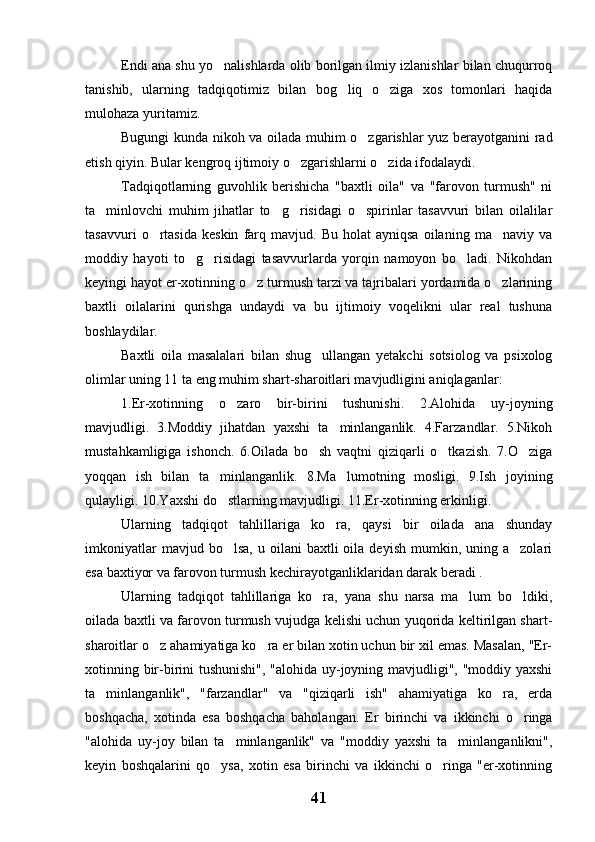 Endi ana shu yo nalishlarda olib borilgan ilmiy izlanishlar bilan chuqurroq
tanishib,   ularning   tadqiqotimiz   bilan   bog liq   o ziga   xos   tomonlari   haqida	
 
mulohaza yuritamiz.
Bugungi kunda nikoh va oilada muhim o zgarishlar yuz berayotganini rad	

etish qiyin. Bular kengroq ijtimoiy o zgarishlarni o zida ifodalaydi.	
 
Tadqiqotlarning   guvohlik   berishicha   "baxtli   oila"   va   "farovon   turmush"   ni
ta minlovchi   muhim   jihatlar   to g risidagi   o spirinlar   tasavvuri   bilan   oilalilar	
   
tasavvuri   o rtasida   keskin   farq  mavjud.   Bu   holat   ayniqsa   oilaning   ma naviy  va	
 
moddiy   hayoti   to g risidagi   tasavvurlarda   yorqin   namoyon   bo ladi.   Nikohdan	
  
keyingi hayot er-xotinning o z turmush tarzi va tajribalari yordamida o zlarining	
 
baxtli   oilalarini   qurishga   undaydi   va   bu   ijtimoiy   voqelikni   ular   real   tushuna
boshlaydilar.
Baxtli   oila   masalalari   bilan   shug ullangan   yetakchi   sotsiolog   va   psixolog	

olimlar uning 11 ta eng muhim shart-sharoitlari mavjudligini aniqlaganlar:
1.Er-xotinning   o zaro   bir-birini   tushunishi.   2.Alohida   uy-joyning	

mavjudligi.   3.Moddiy   jihatdan   yaxshi   ta minlanganlik.   4.Farzandlar.   5.Nikoh	

mustahkamligiga   ishonch.   6.Oilada   bo sh   vaqtni   qiziqarli   o tkazish.   7.O ziga	
  
yoqqan   ish   bilan   ta minlanganlik.   8.Ma lumotning   mosligi.   9.Ish   joyining	
 
qulayligi. 10.Yaxshi do stlarning mavjudligi. 11.Er-xotinning erkinligi.

Ularning   tadqiqot   tahlillariga   ko ra,   qaysi   bir   oilada   ana   shunday	

imkoniyatlar  mavjud  bo lsa,   u  oilani   baxtli   oila  deyish  mumkin,  uning  a zolari	
 
esa baxtiyor va farovon turmush kechirayotganliklaridan darak beradi . 
Ularning   tadqiqot   tahlillariga   ko ra,   yana   shu   narsa   ma lum   bo ldiki,	
  
oilada baxtli va farovon turmush vujudga kelishi uchun yuqorida keltirilgan shart-
sharoitlar o z ahamiyatiga ko ra er bilan xotin uchun bir xil emas. Masalan, "Er-	
 
xotinning bir-birini tushunishi", "alohida uy-joyning mavjudligi", "moddiy yaxshi
ta minlanganlik",   "farzandlar"   va   "qiziqarli   ish"   ahamiyatiga   ko ra,   erda	
 
boshqacha,   xotinda   esa   boshqacha   baholangan.   Er   birinchi   va   ikkinchi   o ringa	

"alohida   uy-joy   bilan   ta minlanganlik"   va   "moddiy   yaxshi   ta minlanganlikni",	
 
keyin   boshqalarini   qo ysa,   xotin   esa   birinchi   va   ikkinchi   o ringa   "er-xotinning	
 
41 