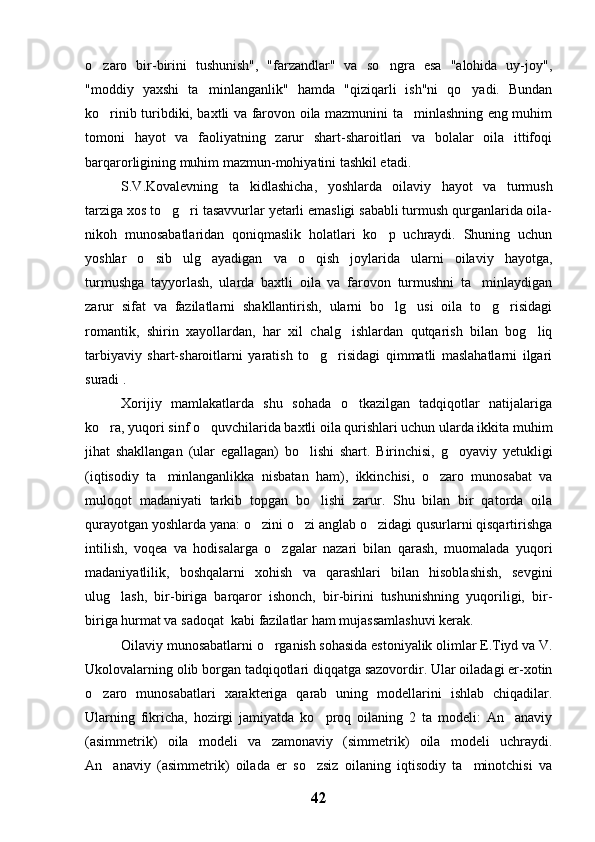o zaro   bir-birini   tushunish",   "farzandlar"   va   so ngra   esa   "alohida   uy-joy", 
"moddiy   yaxshi   ta minlanganlik"   hamda   "qiziqarli   ish"ni   qo yadi.   Bundan	
 
ko rinib turibdiki, baxtli va farovon oila mazmunini ta minlashning eng muhim	
 
tomoni   hayot   va   faoliyatning   zarur   shart-sharoitlari   va   bolalar   oila   ittifoqi
barqarorligining muhim mazmun-mohiyatini tashkil etadi.
S.V.Kovalevning   ta kidlashicha,   yoshlarda   oilaviy   hayot   va   turmush	

tarziga xos to g ri tasavvurlar yetarli emasligi sababli turmush qurganlarida oila-	
 
nikoh   munosabatlaridan   qoniqmaslik   holatlari   ko p   uchraydi.   Shuning   uchun	

yoshlar   o sib   ulg ayadigan   va   o qish   joylarida   ularni   oilaviy   hayotga,	
  
turmushga   tayyorlash,   ularda   baxtli   oila   va   farovon   turmushni   ta minlaydigan	

zarur   sifat   va   fazilatlarni   shakllantirish,   ularni   bo lg usi   oila   to g risidagi	
   
romantik,   shirin   xayollardan,   har   xil   chalg ishlardan   qutqarish   bilan   bog liq	
 
tarbiyaviy   shart-sharoitlarni   yaratish   to g risidagi   qimmatli   maslahatlarni   ilgari	
 
suradi .
Xorijiy   mamlakatlarda   shu   sohada   o tkazilgan   tadqiqotlar   natijalariga	

ko ra, yuqori sinf o quvchilarida baxtli oila qurishlari uchun ularda ikkita muhim	
 
jihat   shakllangan   (ular   egallagan)   bo lishi   shart.   Birinchisi,   g oyaviy   yetukligi	
 
(iqtisodiy   ta minlanganlikka   nisbatan   ham),   ikkinchisi,   o zaro   munosabat   va	
 
muloqot   madaniyati   tarkib   topgan   bo lishi   zarur.   Shu   bilan   bir   qatorda   oila	

qurayotgan yoshlarda yana: o zini o zi anglab o zidagi qusurlarni qisqartirishga	
  
intilish,   voqea   va   hodisalarga   o zgalar   nazari   bilan   qarash,   muomalada   yuqori	

madaniyatlilik,   boshqalarni   xohish   va   qarashlari   bilan   hisoblashish,   sevgini
ulug lash,   bir-biriga   barqaror   ishonch,   bir-birini   tushunishning   yuqoriligi,   bir-	

biriga hurmat va sadoqat  kabi fazilatlar ham mujassamlashuvi kerak.
Oilaviy munosabatlarni o rganish sohasida estoniyalik olimlar E.Tiyd va V.	

Ukolovalarning olib borgan tadqiqotlari diqqatga sazovordir. Ular oiladagi er-xotin
o zaro   munosabatlari   xarakteriga   qarab   uning   modellarini   ishlab   chiqadilar.	

Ularning   fikricha,   hozirgi   jamiyatda   ko proq   oilaning   2   ta   modeli:   An anaviy	
 
(asimmetrik)   oila   modeli   va   zamonaviy   (simmetrik)   oila   modeli   uchraydi.
An anaviy   (asimmetrik)   oilada   er   so zsiz   oilaning   iqtisodiy   ta minotchisi   va	
  
42 
