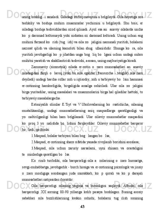 uning boshlig i sanaladi. Oiladagi ittifoq mavqeini u belgilaydi. Oila hayotiga xos
tashkiliy   va   boshqa   muhim   muammolar   yechimini   u   belgilaydi.   Shu   bois,   er
oiladagi boshqa tashvishlardan ozod qilinadi. Ayol esa an anaviy oilalarda uncha	

ko p daromad keltirmaydi  yoki nisbatan oz daromad keltiradi. Uning uchun eng	

muhimi farzand ko rish (tug ish) va oila xo jaligini namunali yuritish, bolalarni	
  
nazorat   qilish   va   ularning   kamoloti   bilan   shug ullanishdir.   Shunga   ko ra,   oila	
 
yuritish   javobgarligi   ko p   jihatdan   unga   bog liq   bo lgani   uchun   undagi   mikro	
  
muhitni yaratish va shakllantirish tashvishi, asosan, uning majburiyatiga kiradi.
Zamonaviy   (simmetrik)   oilada   er-xotin   o zaro   munosabatlari   an anaviy	
 
oiladagidan   farqli   o laroq   (yoki   bu   oila   egalitar   (fransuzcha   -   tenglik)   oila   ham	

deyiladi) undagi barcha rollar xoh u iqtisodiy, xoh u tarbiyaviy bo lsin hammasi	

er-xotinning   hamkorligida,   birgaligida   amalga   oshiriladi.   Ular   oila   xo jaligini	

birga yuritadilar, uning masalalari va muammolarini birga hal qiladilar hattoki, to
tarbiyaviy masalalargacha.
Estoniyalik   olimlar   E.Tiyt   va   V.Ukolovalarning   ko rsatishicha,   oilaning	

mustahkamligi,   undagi   munosabatlarning   aniq   maqsadlarga   qaratilganligi   va
yo naltirilganligi   bilan   ham   belgilanadi.   Ular   oilaviy   munosabatlar   maqsadini	

ko proq   3   yo nalishda   bo lishini   farqlaydilar.   Oilaviy   munosabatlar   barqaror
  
bo ladi, qachonki:

1.Maqsad, bolalar tarbiyasi bilan bog langan bo lsa;	
 
2.Maqsad, er-xotinning shaxs sifatida yanada rivojlanib borishini asoslasa;
3.Maqsad,   oila   uchun   zaruriy   narsalarni,   uyni   shinam   va   orastaligini
ta minlashga qaratilgan bo lsa.	
 
Ko rinib   turibdiki,   oila   barqarorligi-oila   a zolarining   o zaro   hurmatga,	
  
sevgi-muhabbatga, javobgarlik - burch hissiga va er-xotinning psixologik va jinsiy
o zaro   mosligiga   asoslangan   juda   murakkab,   ko p   qirrali   va   ko p   darajali	
  
munosabatlari natijasidan iboratdir.
Oila   barqarorligi   oilaning   yagona   va   butunligini   saqlaydi.   Afsuski,   oila
barqarorligi   XX   asrning   80-90   yillariga   kelib   pasaya   boshlagan.   Buning   asosiy
sabablari   oila   buzilishlarining   keskin   oshishi,   bolalarni   tug ilish   sonining	

43 