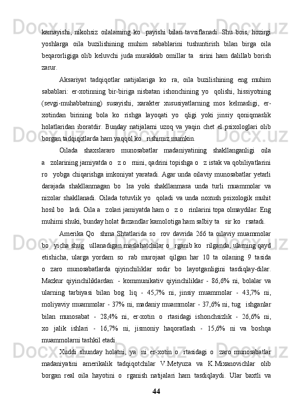 kamayishi,   nikohsiz   oilalarning   ko payishi   bilan   tavsiflanadi.   Shu   bois,   hozirgi
yoshlarga   oila   buzilishining   muhim   sabablarini   tushuntirish   bilan   birga   oila
beqarorligiga   olib   keluvchi   juda   murakkab   omillar   ta sirini   ham   dalillab   borish	

zarur.
Aksariyat   tadqiqotlar   natijalariga   ko ra,   oila   buzilishining   eng   muhim	

sabablari:   er-xotinning   bir-biriga   nisbatan   ishonchining   yo qolishi,   hissiyotning	

(sevgi-muhabbatning)   susayishi,   xarakter   xususiyatlarning   mos   kelmasligi,   er-
xotindan   birining   bola   ko rishga   layoqati   yo qligi   yoki   jinsiy   qoniqmaslik	
 
holatlaridan   iboratdir.   Bunday   natijalarni   uzoq   va   yaqin   chet   el   psixologlari   olib
borgan tadqiqotlarda ham yaqqol ko rishimiz mumkin.	

Oilada   shaxslararo   munosabatlar   madaniyatining   shakllanganligi   oila
a zolarining jamiyatda o z o rnini, qadrini topishga o z istak va qobiliyatlarini	
   
ro yobga chiqarishga imkoniyat yaratadi. Agar unda oilaviy munosabatlar yetarli

darajada   shakllanmagan   bo lsa   yoki   shakllanmasa   unda   turli   muammolar   va	

nizolar   shakllanadi.   Oilada   totuvlik   yo qoladi   va   unda   noxush   psixologik   muhit	

hosil bo ladi. Oila a zolari jamiyatda ham o z o rinlarini topa olmaydilar. Eng	
   
muhimi shuki, bunday holat farzandlar kamolotiga ham salbiy ta sir ko rsatadi.	
 
Amerika   Qo shma   Shtatlarida   so rov   davrida   266   ta   oilaviy   muammolar	
 
bo yicha shug ullanadigan maslahatchilar o rganib ko rilganda, ularning qayd	
   
etishicha,   ularga   yordam   so rab   murojaat   qilgan   har   10   ta   oilaning   9   tasida	

o zaro   munosabatlarda   qiyinchiliklar   sodir   bo layotganligini   tasdiqlay-dilar.	
 
Mazkur   qiyinchiliklardan:   -   kommunikativ   qiyinchiliklar   -   86,6%   ni,   bolalar   va
ularning   tarbiyasi   bilan   bog liq   -   45,7%   ni,   jinsiy   muammolar   -   43,7%   ni,	

moliyaviy muammolar - 37% ni, madaniy muammolar - 37,6% ni, tug ishganlar	

bilan   munosabat   -   28,4%   ni,   er-xotin   o rtasidagi   ishonchsizlik   -   26,6%   ni,	

xo jalik   ishlari   -   16,7%   ni,   jismoniy   haqoratlash   -   15,6%   ni   va   boshqa	

muammolarni tashkil etadi.
Xuddi   shunday   holatni,   ya ni   er-xotin   o rtasidagi   o zaro   munosabatlar	
  
madaniyatini   amerikalik   tadqiqotchilar   V.Metyuza   va   K.Mixanovichlar   olib
borgan   real   oila   hayotini   o rganish   natijalari   ham   tasdiqlaydi.   Ular   baxtli   va	

44 