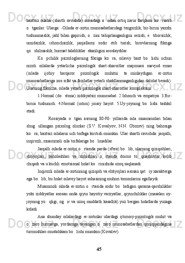 baxtsiz oilalar  (shartli  ravishda)  orasidagi  o ndan ortiq zarur  farqlarni  ko rsatib 
o tganlar. Ularga: -Oilada er-xotin munosabatlaridagi tengsizlik; bir-birini yaxshi	

tushunmaslik;   jahl   bilan   gapirish;   o zini   tahqirlanganligini   sezish;   e tiborsizlik;	
 
umidsizlik;   ishonchsizlik;   janjallarni   sodir   etib   turish;   birovlarning   fikriga
qo shilmaslik, hurmat talabliklar  ekanligini asoslaydilar.	

Ko pchilik   psixologlarning   fikriga   ko ra,   oilaviy   baxt   bo lishi   uchun	
  
nizoli   oilalarda   yetarlicha   psixologik   shart-sharoitlar   majmuasi   mavjud   emas
(oilada   ijobiy   barqaror   psixologik   muhitni   ta minlaydigan   er-xotin	

munosabatlariga xos sifat va fazilatlar yetarli shakllanmaganligidan dalolat beradi).
Ularning fikricha, oilada yetarli psixologik shart-sharoitlar kompleksini: 
1.Normal  (do stona)  ziddiyatsiz munosabat. 2.Ishonch va empatiya. 3.Bir-	

birini   tushunish.   4.Normal   (intim)   jinsiy   hayot.   5.Uy-joyning   bo lishi   tashkil	

etadi.
Rossiyada   o tgan   asrning   80-90-   yillarida   oila   muammolari   bilan	

shug ullangan   psixolog   olimlar   (S.V.   Kovalyov,   N.N.   Obozev)   ning   bahosiga	

ko ra, baxtsiz oilalarni uch toifaga kiritish mumkin. Ular shartli ravishda: janjalli,	

inqirozli, muammoli oila toifalariga bo linadilar.	

Janjalli oilada er-xotin o rtasida parda (sfera) bo lib, ularning qiziqishlari,	
 
ehtiyojlari,   baholashlari   va   xohishlari   o rtasida   doimo   to qnashuvlar   kelib	
 
chiqadi va u kuchli emotsional holat ko rinishida uzoq saqlanadi.	

Inqirozli oilada er-xotinning qiziqish va ehtiyojlari asosan qat iy xarakterga	

ega bo lib, bu holat oilaviy hayot sohasining muhim tomonlarini egallaydi.	

Muammoli   oilada   er-xotin   o rtasida   sodir   bo ladigan   qarama-qarshiliklar	
 
yoki  ziddiyatlar  asosan  unda qiyin hayotiy vaziyatlar, qiyinchiliklar  (masalan  uy-
joyning yo qligi, og ir va uzoq muddatli kasallik) yuz bergan holatlarda yuzaga	
 
keladi.
Ana   shunday   oilalardagi   er-xotinlar   ulardagi   ijtimoiy-psixologik   muhit   va
o zaro   hurmatga,   yordamga   tayangan   o zaro   munosabatlardan   qoniqqandagina	
 
turmushlari mustahkam bo lishi mumkin (Kovalev). 	

45 