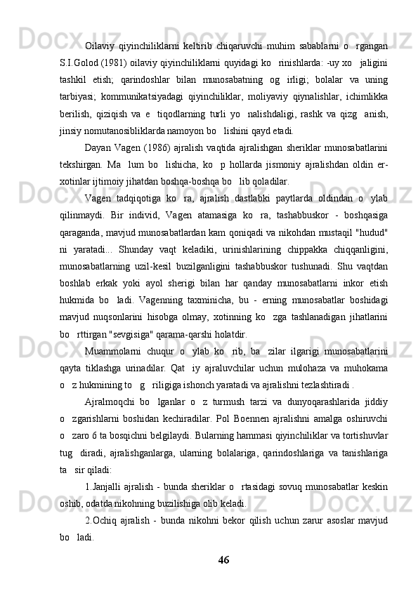 Oilaviy   qiyinchiliklarni   keltirib   chiqaruvchi   muhim   sabablarni   o rgangan
S.I.Golod (1981) oilaviy qiyinchiliklarni quyidagi ko rinishlarda: -uy xo jaligini	
 
tashkil   etish;   qarindoshlar   bilan   munosabatning   og irligi;   bolalar   va   uning	

tarbiyasi;   kommunikatsiyadagi   qiyinchiliklar,   moliyaviy   qiynalishlar,   ichimlikka
berilish,   qiziqish   va   e tiqodlarning   turli   yo nalishdaligi,   rashk   va   qizg anish,	
  
jinsiy nomutanosibliklarda namoyon bo lishini qayd etadi.	

Dayan   Vagen   (1986)   ajralish   vaqtida   ajralishgan   sheriklar   munosabatlarini
tekshirgan.   Ma lum   bo lishicha,   ko p   hollarda   jismoniy   ajralishdan   oldin   er-	
  
xotinlar ijtimoiy jihatdan boshqa-boshqa bo lib qoladilar.	

Vagen   tadqiqotiga   ko ra,   ajralish   dastlabki   paytlarda   oldindan   o ylab	
 
qilinmaydi.   Bir   individ,   Vagen   atamasiga   ko ra,   tashabbuskor   -   boshqasiga	

qaraganda, mavjud munosabatlardan kam qoniqadi va nikohdan mustaqil "hudud"
ni   yaratadi...   Shunday   vaqt   keladiki,   urinishlarining   chippakka   chiqqanligini,
munosabatlarning   uzil-kesil   buzilganligini   tashabbuskor   tushunadi.   Shu   vaqtdan
boshlab   erkak   yoki   ayol   sherigi   bilan   har   qanday   munosabatlarni   inkor   etish
hukmida   bo ladi.   Vagenning   taxminicha,   bu   -   erning   munosabatlar   boshidagi	

mavjud   nuqsonlarini   hisobga   olmay,   xotinning   ko zga   tashlanadigan   jihatlarini	

bo rttirgan "sevgisiga" qarama-qarshi holatdir.	

Muammolarni   chuqur   o ylab   ko rib,   ba zilar   ilgarigi   munosabatlarini	
  
qayta   tiklashga   urinadilar.   Qat iy   ajraluvchilar   uchun   mulohaza   va   muhokama

o z hukmining to g riligiga ishonch yaratadi va ajralishni tezlashtiradi .	
  
Ajralmoqchi   bo lganlar   o z   turmush   tarzi   va   dunyoqarashlarida   jiddiy	
 
o zgarishlarni   boshidan   kechiradilar.   Pol   Boennen   ajralishni   amalga   oshiruvchi	

o zaro 6 ta bosqichni belgilaydi. Bularning hammasi qiyinchiliklar va tortishuvlar

tug diradi,   ajralishganlarga,   ularning   bolalariga,   qarindoshlariga   va   tanishlariga	

ta sir qiladi: 

1.Janjalli   ajralish  -   bunda sheriklar   o rtasidagi  sovuq  munosabatlar  keskin	

oshib, odatda nikohning buzilishiga olib keladi.
2.Ochiq   ajralish   -   bunda   nikohni   bekor   qilish   uchun   zarur   asoslar   mavjud
bo ladi.	

46 