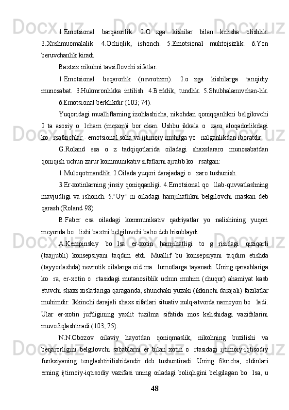 1.Emotsional   barqarorlik.   2.O zga   kishilar   bilan   kelisha   olishlik.
3.Xushmuomalalik.   4.Ochiqlik,   ishonch.   5.Emotsional   muhtojsizlik.   6.Yon
beruvchanlik kiradi.
Baxtsiz nikohni tavsiflovchi sifatlar:
1.Emotsional   beqarorlik   (nevrotizm).   2.o zga   kishilarga   tanqidiy	

munosabat.   3.Hukmronlikka   intilish.   4.Berklik,   tundlik.   5.Shubhalanuvchan-lik.
6.Emotsional berklikdir (103; 74).
Yuqoridagi mualliflarning izohlashicha, nikohdan qoniqqanlikni belgilovchi
2   ta   asosiy   o lcham   (mezon)i   bor   ekan.   Ushbu   ikkala   o zaro   aloqadorlikdagi	
 
ko rsatkichlar - emotsional soha va ijtimoiy muhitga yo nalganlikdan iboratdir.	
 
G.Roland   esa   o z   tadqiqotlarida   oiladagi   shaxslararo   munosabatdan	

qoniqish uchun zarur kommunikativ sifatlarni ajratib ko rsatgan:	

1.Muloqotmandlik. 2.Oilada yuqori darajadagi o zaro tushunish.

3.Er-xotinlarning jinsiy qoniqqanligi. 4.Emotsional  qo llab-quvvatlashning	

mavjudligi   va   ishonch.   5."Uy"   ni   oiladagi   hamjihatlikni   belgilovchi   maskan   deb
qarash (Roland 98). 
B.Faber   esa   oiladagi   kommunikativ   qadriyatlar   yo nalishining   yuqori

meyorda bo lishi baxtni belgilovchi baho deb hisoblaydi.	

A.Kempinskiy   bo lsa   er-xotin   hamjihatligi   to g risidagi   qiziqarli	
  
(taajjubli)   konsepsiyani   taqdim   etdi.   Muallif   bu   konsepsiyani   taqdim   etishda
(tayyorlashda) nevrotik oilalarga oid ma lumotlarga tayanadi. Uning qarashlariga	

ko ra,   er-xotin   o rtasidagi   mutanosiblik   uchun   muhim   (chuqur)   ahamiyat   kasb	
 
etuvchi shaxs xislatlariga qaraganda, shunchaki yuzaki (ikkinchi darajali) fazilatlar
muhimdir. Ikkinchi darajali shaxs sifatlari situativ xulq-atvorda namoyon bo ladi.	

Ular   er-xotin   juftligining   yaxlit   tuzilma   sifatida   mos   kelishidagi   vazifalarini
muvofiqlashtiradi (103; 75).
N.N.Obozov   oilaviy   hayotdan   qoniqmaslik,   nikohning   buzilishi   va
beqarorligini   belgilovchi   sabablarni   er   bilan   xotin   o rtasidagi   ijtimoiy-iqtisodiy	

funksiyaning   tenglashtirilishidandir   deb   tushuntiradi.   Uning   fikricha,   oldinlari
erning   ijtimoiy-iqtisodiy   vazifasi   uning   oiladagi   boliqligini   belgilagan   bo lsa,   u	

48 