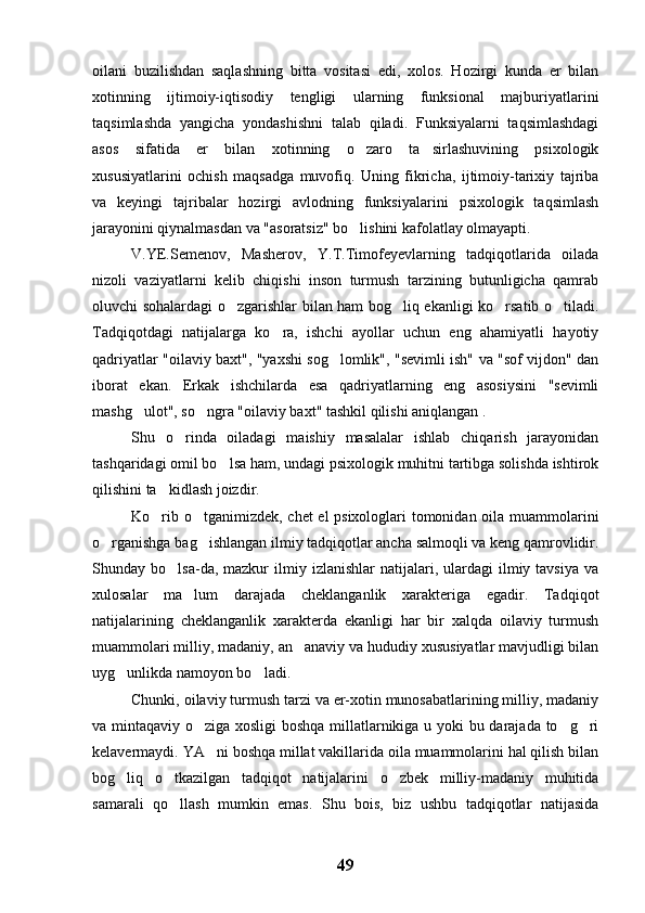 oilani   buzilishdan   saqlashning   bitta   vositasi   edi,   xolos.   Hozirgi   kunda   er   bilan
xotinning   ijtimoiy-iqtisodiy   tengligi   ularning   funksional   majburiyatlarini
taqsimlashda   yangicha   yondashishni   talab   qiladi.   Funksiyalarni   taqsimlashdagi
asos   sifatida   er   bilan   xotinning   o zaro   ta sirlashuvining   psixologik 
xususiyatlarini   ochish   maqsadga   muvofiq.   Uning   fikricha,   ijtimoiy-tarixiy   tajriba
va   keyingi   tajribalar   hozirgi   avlodning   funksiyalarini   psixologik   taqsimlash
jarayonini qiynalmasdan va "asoratsiz" bo lishini kafolatlay olmayapti.

V.YE.Semenov,   Masherov,   Y.T.Timofeyevlarning   tadqiqotlarida   oilada
nizoli   vaziyatlarni   kelib   chiqishi   inson   turmush   tarzining   butunligicha   qamrab
oluvchi sohalardagi o zgarishlar bilan ham bog liq ekanligi ko rsatib o tiladi.	
   
Tadqiqotdagi   natijalarga   ko ra,   ishchi   ayollar   uchun   eng   ahamiyatli   hayotiy	

qadriyatlar "oilaviy baxt", "yaxshi sog lomlik", "sevimli ish" va "sof vijdon" dan	

iborat   ekan.   Erkak   ishchilarda   esa   qadriyatlarning   eng   asosiysini   "sevimli
mashg ulot", so ngra "oilaviy baxt" tashkil qilishi aniqlangan .	
 
Shu   o rinda   oiladagi   maishiy   masalalar   ishlab   chiqarish   jarayonidan	

tashqaridagi omil bo lsa ham, undagi psixologik muhitni tartibga solishda ishtirok	

qilishini ta kidlash joizdir.	

Ko rib o tganimizdek, chet el psixologlari tomonidan oila muammolarini
 
o rganishga bag ishlangan ilmiy tadqiqotlar ancha salmoqli va keng qamrovlidir.	
 
Shunday  bo lsa-da,  mazkur   ilmiy  izlanishlar   natijalari,  ulardagi  ilmiy  tavsiya   va	

xulosalar   ma lum   darajada   cheklanganlik   xarakteriga   egadir.   Tadqiqot	

natijalarining   cheklanganlik   xarakterda   ekanligi   har   bir   xalqda   oilaviy   turmush
muammolari milliy, madaniy, an anaviy va hududiy xususiyatlar mavjudligi bilan	

uyg unlikda namoyon bo ladi.	
 
Chunki, oilaviy turmush tarzi va er-xotin munosabatlarining milliy, madaniy
va mintaqaviy o ziga xosligi boshqa millatlarnikiga u yoki bu darajada to g ri	
  
kelavermaydi. YA ni boshqa millat vakillarida oila muammolarini hal qilish bilan	

bog liq   o tkazilgan   tadqiqot   natijalarini   o zbek   milliy-madaniy   muhitida	
  
samarali   qo llash   mumkin   emas.   Shu   bois,   biz   ushbu   tadqiqotlar   natijasida	

49 