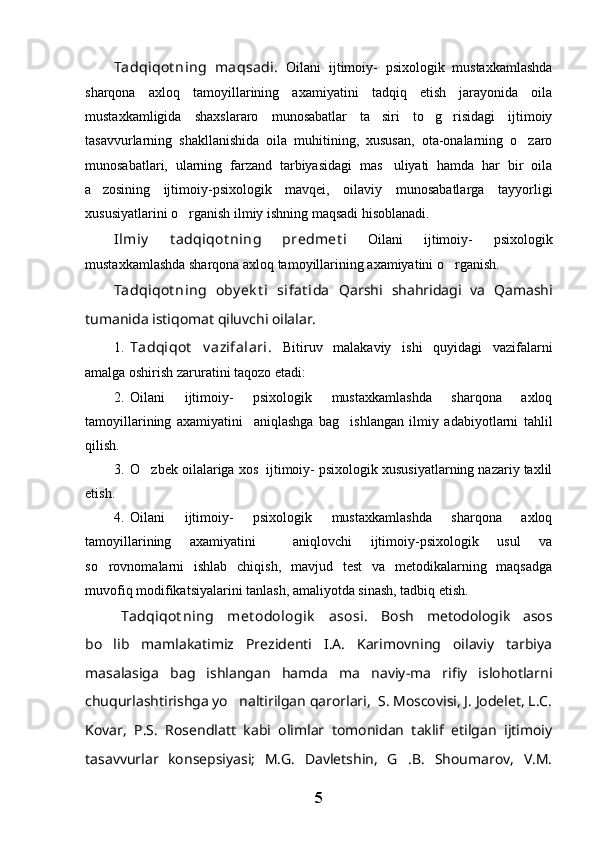 Tadqiqot ning   maqsadi.   Oilani   ijtimoiy-   psixologik   mustaxkamlashda
sharqona   axloq   tamoyillarining   axamiyatini   tadqiq   etish   jarayonida   oila
mustaxkamligida   shaxslararo   munosabatlar   ta siri   to g risidagi   ijtimoiy  
tasavvurlarning   shakllanishida   oila   muhitining,   xususan,   ota-onalarning   o zaro	

munosabatlari,   ularning   farzand   tarbiyasidagi   mas uliyati   hamda   har   bir   oila	

a zosining   ijtimoiy-psixologik   mavqei,   oilaviy   munosabatlarga   tayyorligi	

xususiyatlarini o rganish ilmiy ishning maqsadi hisoblanadi.	

Ilmiy   t adqiqot ning   predmet i   Oilani   ijtimoiy-   psixologik
mustaxkamlashda sharqona axloq tamoyillarining axamiyatini o rganish. 	

Tadqiqot ning   oby ek t i   sifat ida   Qarshi   shahridagi   va   Qamashi
tumanida istiqomat qiluvchi oilalar.
1. Tadqiqot   v azifalari.   Bitiruv   malakaviy   ishi   quyidagi   vazifalarni
amalga oshirish zaruratini taqozo etadi:
2. Oilani   ijtimoiy-   psixologik   mustaxkamlashda   sharqona   axloq
tamoyillarining   axamiyatini     aniqlashga   bag ishlangan   ilmiy   adabiyotlarni   tahlil	

qilish.
3. O zbek oilalariga xos  ijtimoiy- psixologik xususiyatlarning nazariy taxlil	

etish.
4. Oilani   ijtimoiy-   psixologik   mustaxkamlashda   sharqona   axloq
tamoyillarining   axamiyatini     aniqlovchi   ijtimoiy-psixologik   usul   va
so rovnomalarni   ishlab   chiqish,   mavjud   test   va   metodikalarning   maqsadga	

muvofiq modifikatsiyalarini tanlash, amaliyotda sinash, tadbiq etish.
Tadqiqot ning   met odologik   asosi.   Bosh   metodologik   asos
bo lib   mamlakatimiz   Prezidenti   I.A.   Karimovning   oilaviy   tarbiya

masalasiga   bag ishlangan   hamda   ma naviy-ma rifiy   islohotlarni	
  
chuqurlashtirishga yo naltirilgan qarorlari,  S. Moscovisi, J. Jodelet, L.C.	

Kovar,   P.S.   Rosendlatt   kabi   olimlar   tomonidan   taklif   etilgan   ijtimoiy
tasavvurlar   konsepsiyasi;   M.G.   Davletshin,   G .B.   Shoumarov,   V.M.	

5 