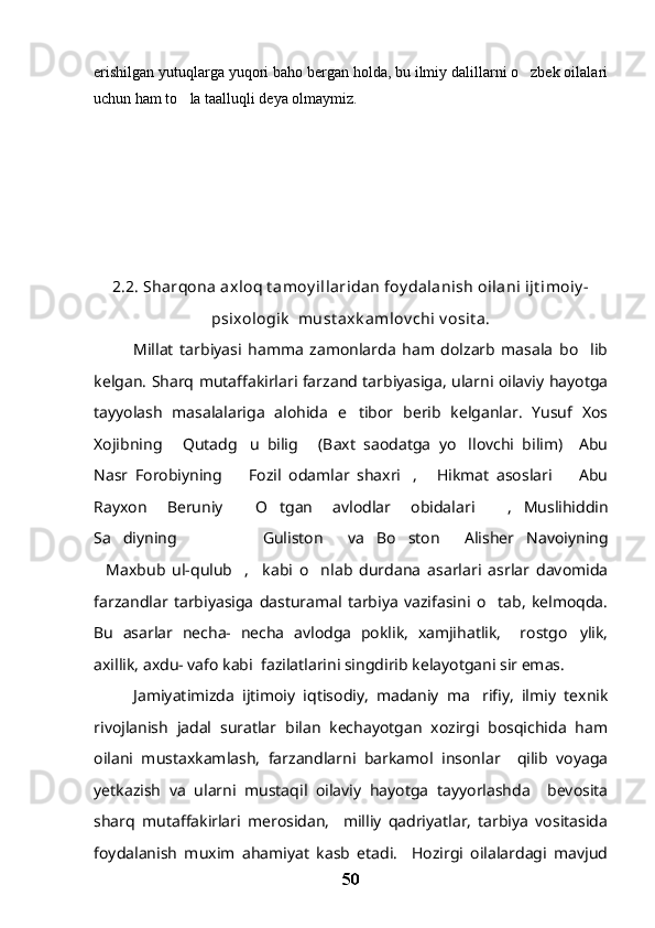 erishilgan yutuqlarga yuqori baho bergan holda, bu ilmiy dalillarni o zbek oilalari
uchun ham to la taalluqli deya olmaymiz.	

2.2. Sharqona axloq t amoy illaridan foy dalanish oilani ijt imoiy -
psixologik   must axk amlov chi v osit a.
Millat   tarbiyasi   hamma   zamonlarda   ham   dolzarb   masala   bo lib	

kelgan. Sharq mutaffakirlari farzand tarbiyasiga, ularni oilaviy hayotga
tayyolash   masalalariga   alohida   e tibor   berib   kelganlar.   Yusuf   Xos	

Xojibning   Qutadg u   bilig   (Baxt   saodatga   yo llovchi   bilim)     Abu	
   
Nasr   Forobiyning     Fozil   odamlar   shaxri ,   Hikmat   asoslari     Abu	
   
Rayxon   Beruniy   O tgan   avlodlar   obidalari   , Muslihiddin
   
Sa diyning             Guliston   va Bo ston   Alisher   Navoiyning	
     
Maxbub   ul-qulub ,     kabi   o nlab   durdana   asarlari   asrlar   davomida	
  
farzandlar   tarbiyasiga   dasturamal   tarbiya   vazifasini   o tab,   kelmoqda.	

Bu   asarlar   necha-   necha   avlodga   poklik,   xamjihatlik,     rostgo ylik,	

axillik, axdu- vafo kabi  fazilatlarini singdirib kelayotgani sir emas.
Jamiyatimizda   ijtimoiy   iqtisodiy,   madaniy   ma rifiy,   ilmiy   texnik	

rivojlanish   jadal   suratlar   bilan   kechayotgan   xozirgi   bosqichida   ham
oilani   mustaxkamlash,   farzandlarni   barkamol   insonlar     qilib   voyaga
yetkazish   va   ularni   mustaqil   oilaviy   hayotga   tayyorlashda     bevosita
sharq   mutaffakirlari   merosidan,     milliy   qadriyatlar,   tarbiya   vositasida
foydalanish   muxim   ahamiyat   kasb   etadi.     Hozirgi   oilalardagi   mavjud
50 