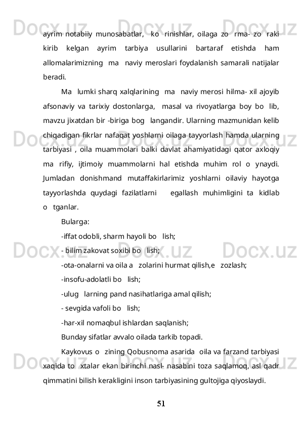 ayrim   notabiiy   munosabatlar,     ko rinishlar,   oilaga   zo rma-   zo raki  
kirib   kelgan   ayrim   tarbiya   usullarini   bartaraf   etishda   ham
allomalarimizning     ma naviy   meroslari   foydalanish   samarali   natijalar	

beradi.
Ma lumki  sharq  xalqlarining    ma naviy   merosi  hilma-  xil  ajoyib	
 
afsonaviy   va   tarixiy   dostonlarga,     masal   va   rivoyatlarga   boy   bo lib,	

mavzu jixatdan bir -biriga bog langandir. Ularning mazmunidan kelib	

chiqadigan   fikrlar nafaqat   yoshlarni  oilaga  tayyorlash  hamda   ularning
tarbiyasi   ,   oila   muammolari   balki   davlat   ahamiyatidagi   qator   axloqiy
ma rifiy,   ijtimoiy   muammolarni   hal   etishda   muhim   rol   o ynaydi.	
 
Jumladan   donishmand   mutaffakirlarimiz   yoshlarni   oilaviy   hayotga
tayyorlashda   quydagi   fazilatlarni       egallash   muhimligini   ta kidlab	

o tganlar.	

Bularga:
-iffat odobli, sharm hayoli bo lish;	

- bilim zakovat soxibi bo lish;	

-ota-onalarni va oila a zolarini hurmat qilish,e zozlash;	
 
-insofu-adolatli bo lish;	

-ulug larning pand nasihatlariga amal qilish;	

- sevgida vafoli bo lish;	

-har-xil nomaqbul ishlardan saqlanish;
Bunday sifatlar avvalo oilada tarkib topadi.
Kaykovus o zining Qobusnoma asarida   oila va farzand tarbiyasi	

xaqida   to xtalar   ekan   birinchi   nasl-   nasabini   toza   saqlamoq,   asl   qadr	

qimmatini bilish kerakligini inson tarbiyasining gultojiga qiyoslaydi. 
51 