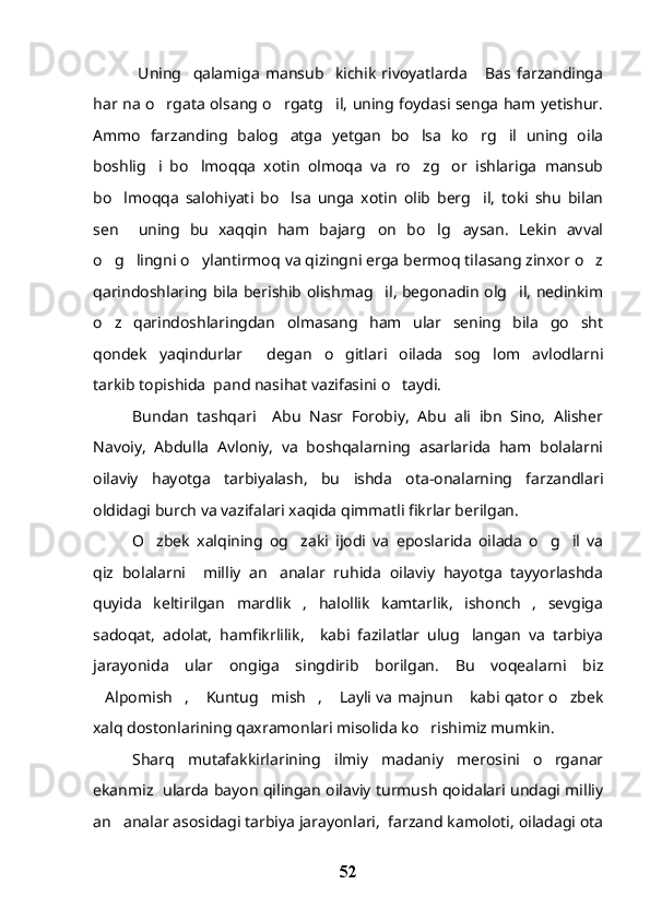   Uning     qalamiga   mansub     kichik   rivoyatlarda   Bas   farzandinga
har na o rgata olsang o rgatg il, uning foydasi senga ham yetishur.	
  
Ammo   farzanding   balog atga   yetgan   bo lsa   ko rg il   uning   oila	
   
boshlig i   bo lmoqqa   xotin   olmoqa   va   ro zg or   ishlariga   mansub	
   
bo lmoqqa   salohiyati   bo lsa   unga   xotin   olib   berg il,   toki   shu   bilan	
  
sen     uning   bu   xaqqin   ham   bajarg on   bo lg aysan.   Lekin   avval	
  
o g lingni o ylantirmoq va qizingni erga bermoq tilasang zinxor o z	
   
qarindoshlaring bila berishib olishmag il, begonadin olg il, nedinkim	
 
o z   qarindoshlaringdan   olmasang   ham   ular   sening   bila   go sht	
 
qondek   yaqindurlar   degan   o gitlari   oilada   sog lom   avlodlarni	
  
tarkib topishida  pand nasihat vazifasini o taydi. 	

Bundan   tashqari     Abu   Nasr   Forobiy,   Abu   ali   ibn   Sino,   Alisher
Navoiy,   Abdulla   Avloniy,   va   boshqalarning   asarlarida   ham   bolalarni
oilaviy   hayotga   tarbiyalash,   bu   ishda   ota-onalarning   farzandlari
oldidagi burch va vazifalari xaqida qimmatli fikrlar berilgan. 
O zbek   xalqining   og zaki   ijodi   va   eposlarida   oilada   o g il   va	
   
qiz   bolalarni     milliy   an analar   ruhida   oilaviy   hayotga   tayyorlashda	

quyida   keltirilgan   mardlik   ,   halollik   kamtarlik,   ishonch   ,   sevgiga
sadoqat,   adolat,   hamfikrlilik,     kabi   fazilatlar   ulug langan   va   tarbiya	

jarayonida   ular   ongiga   singdirib   borilgan.   Bu   voqealarni   biz
Alpomish ,  Kuntug mish ,  Layli va majnun  kabi qator o zbek	
       
xalq dostonlarining qaxramonlari misolida ko rishimiz mumkin. 	

Sharq   mutafakkirlarining   ilmiy   madaniy   merosini   o rganar	

ekanmiz   ularda bayon qilingan oilaviy turmush qoidalari undagi milliy
an analar asosidagi tarbiya jarayonlari,  farzand kamoloti, oiladagi ota	

52 