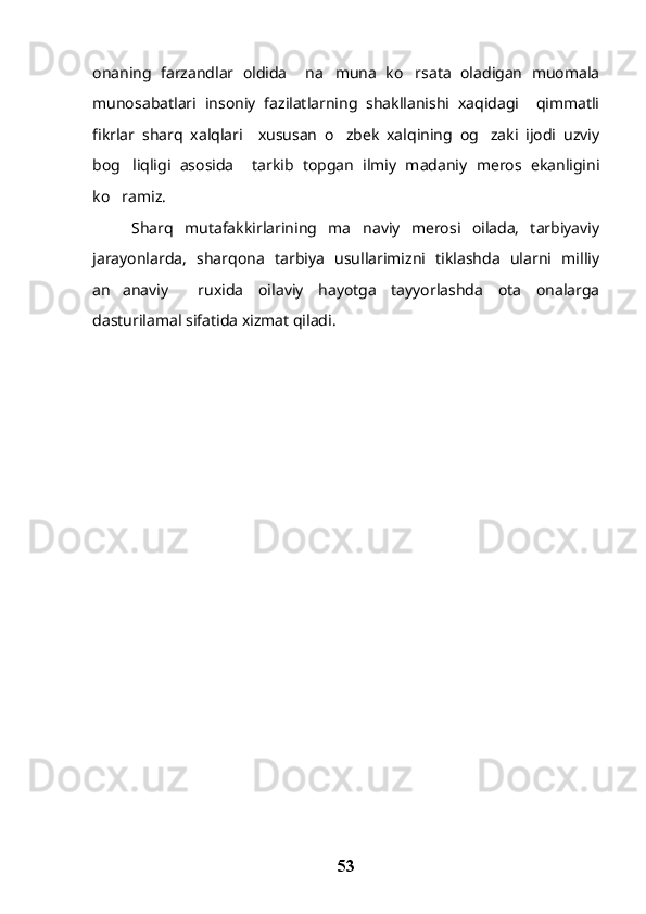 onaning   farzandlar   oldida     na muna   ko rsata   oladigan   muomala 
munosabatlari   insoniy   fazilatlarning   shakllanishi   xaqidagi     qimmatli
fikrlar   sharq   xalqlari     xususan   o zbek   xalqining   og zaki   ijodi   uzviy
 
bog liqligi   asosida     tarkib   topgan   ilmiy   madaniy   meros   ekanligini	

ko ramiz.

Sharq   mutafakkirlarining   ma naviy   merosi   oilada,   tarbiyaviy	

jarayonlarda,   sharqona   tarbiya   usullarimizni   tiklashda   ularni   milliy
an anaviy     ruxida   oilaviy   hayotga   tayyorlashda   ota   onalarga	

dasturilamal sifatida xizmat qiladi.
53 