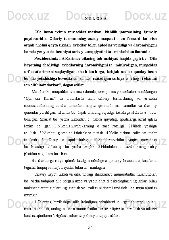 X U L O S A 
Oila   inson   uchun   muqaddas   maskan,   kishilik   jamiyatining   ijtimoiy
poydevoridir.   Oilaviy   turmushning   asosiy   maqsadi   -   bu   farzand   ko rish
orqali aholini qayta tiklash, avlodlar bilan ajdodlar vorisligi va davomiyligini
hamda yer yuzida insoniyat tarixiy taraqqiyotini ta minlashdan iboratdir.	

Prezidentimiz I.A.Karimov oilaning tub mohiyati haqida gapirib: "Oila
hayotning abadiyligi, avlodlarning davomiyligini  ta minlaydigan, muqaddas

urf-odatlarimizni  saqlaydigan,  shu bilan birga,  kelajak  nasllar  qanday inson
bo lib yetishishiga bevosita ta sir ko rsatadigan tarbiya o chog i ekanini	
    
tan olishimiz darkor", degan edilar.
Ma lumki,   muqaddas   dinimiz   islomda,   uning   asosiy   manbalari   hisoblangan	

"Qur oni   Karim"   va   Hadislarda   ham   oilaviy   turmushning   va   er-xotin	

munosabatlarining   barcha   tomonlari   haqida   qimmatli   ma lumotlar   va   shar iy	
 
qonunlar yoritilgan. Islomda bo lajak oilaning vujudga kelishiga alohida e tibor	
 
berilgan.   Shariat   bo yicha   nikohdan   o tishda   quyidagi   qoidalarga   amal   qilish	
 
lozim   bo lgan.   1.Nikohlanuvchi-larning   o zaro   roziligi.   2.Nikoh   yoshiga	
 
to lish.   3.Nikohni   guvohlar   ishtirokida   tuzish.   4.Kelin   uchun   qalin   va   mahr	

to lash.   5.   Diniy   e tiqod   birligi.   6.Nikohlanuvchilar   yaqin   qarindosh
 
bo lmasligi.   7.Tabaqa   bo yicha   tenglik.   8.Nikohdan   o tuvchilarning   ruhiy
  
jihatdan sog lom bo lishi.	
 
Bu   shartlarga   rioya   qilinib   tuzilgan   nikohgina   qonuniy   hisoblanib,   taraflarni
tegishli huquq va majburiyatlar bilan ta minlagan.	

Oilaviy hayot, nikoh va oila, undagi shaxslararo munosabatlar muammolari
bo yicha tadqiqot olib borgan uzoq va yaqin chet el psixologlarining ishlari bilan	

tanishar ekanmiz, ularning izlanish yo nalishini shartli ravishda ikki turga ajratish	

mumkin. 
1.Oilaning   buzilishiga   olib   keladigan   sabablarni   o rganish   orqali   oilani	

mustahkamlash, undagi o zaro munosabatlar barqarorligini ta minlash va oilaviy	
 
baxt istiqbollarini belgilash sohasidagi ilmiy tadqiqot ishlari.
54 