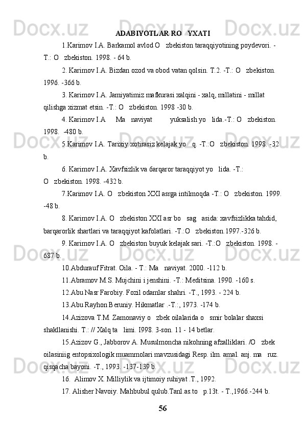 ADABIYOTLAR RO YXATI
1.Karimov I.A. Barkamol avlod O zbekiston taraqqiyotining poydevori. -	

T.: O zbekiston. 1998. - 64 b. 	

2. Karimov I.A. Bizdan ozod va obod vatan qolsin. T.2. -T.: O zbekiston. 	

1996. -366 b.
3. Karimov I.A. Jamiyatimiz mafkurasi xalqini - xalq, millatini - millat 
qilishga xizmat etsin. -T.: O zbekiston. 1998 -30 b.	

4. Karimov I.A Ma naviyat
 yuksalish yo lida.	 -T.: O zbekiston. 	
1998.  -480 b.
5.Karimov I.A. Tarixiy xotirasiz kelajak yo q. -T.:O zbekiston. 1998. -32 	
 
b.
6. Karimov I.A. Xavfsizlik va 6arqaror taraqqiyot yo lida. -T.: 	

O zbekiston. 1998. -432 b.	

7.Karimov I.A. O zbekiston XXI asrga intilmoqda -T.: O zbekiston. 1999.	
 
-48 b.
8. Karimov I.A. O zbekiston XXI asr bo sag asida: xavfsizlikka tahdid, 
  
barqarorlik shartlari va taraqqiyot kafolatlari. -T.:O zbekiston.1997.-326 b.	

9. Karimov I.A. O zbekiston buyuk kelajak sari. -T.:O zbekiston. 1998. - 	
 
687 b.
10.Abdurauf Fitrat. Oila. - T.: Ma naviyat. 2000. -112 b.	

11.Abramov M.S. Mujchini i jenshini. -T.: Meditsina. 1990. -160 s.
12.Abu Nasr Farobiy. Fozil odamlar shahri. -T., 1993. - 224 b.
1 3 .Abu Rayhon Beruniy. Hikmatlar .-T.:, 1973. -174 b.
14.Azizova T.M. Zamonaviy o zbek oilalarida o smir bolalar shaxsi 	
 
shakllanishi. T.: // Xalq ta limi. I998. 3-son. 11 - 14 betlar.	

15.Azizov G., Jabborov A. Musulmoncha nikohning afzalliklari. /O zbek 	

oilasiniig entopsixologik muammolari mavzusidagi Resp. ilm. amal. anj. ma ruz. 	

qisqacha bayoni. -T., 1993. -137-139 b.
16.  Alimov X. Milliylik va ijtimoiy ruhiyat .T., 1992.
17 . Alisher Navoiy. Mahbubul qulub.Tanl.as.to p.13t. - T.,1966.-244 b.	

56 