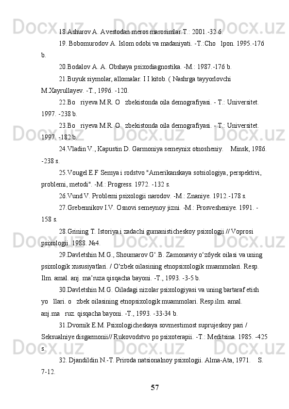 1 8.Ashurov A. Avestodan meros marosimlar.T.: 2001.-32 6.
19. Bobomurodov A. Islom odobi va madaniyati. -T.:Cho lpon. 1995.-176 
b. 
20 .Bodalov A. A. Obshaya psixodiagnostika. -M.: 1987.-176 b. 
21 .Buyuk siymolar, allomalar. I I kitob. ( Nashrga tayyorlovchi 
M.Xayrullayev. -T., 1996. -120. 
22 .Bo riyeva M.R. O zbekistonda oila demografiyasi. - T.: Universitet. 	
 
1997. -238 b. 
23 .Bo riyeva M.R. O zbekistonda oila demografiyasi. - T.: Universitet. 
 
1997. -182 b.
24.Vladin V., Kapustin D. Garmoniya semeynix otnosheniy.  Minsk, 1986.	

-238 s.
25 .Vougel E.F Semya i rodstvo "Amerikanskaya sotsiologiya, perspektivi, 
problemi, metodi". -M.: Progress. 1972. -132 s.
26 .Vund V. Problemi psixologii narodov. -M.: Znaniye. 1912.-178 s.
27.Grebennikov I.V. Osnovi semeynoy jizni. -M.: Prosvesheniye. 1991. -
158 s.
28.Grining T. Istoriya i zadachi gumanisticheskoy psixologii // Voprosi 
psixologii. 1988. №4.
29.Davletshin M.G., Shoumarov G‘.B. Zamonaviy o‘z6yek oilasi va uning 
psixologik xususiyatlari. / O‘zbek oilasining etnopsixologik muammolari. Resp. 
Ilm. amal. anj. ma’ruza qisqacha bayoni. -T., 1993. -3-5 b.
30.Davletshin M.G. Oiladagi nizolar psixologiyasi va uning bartaraf etish 
yo llari. o zbek oilasining etnopsixologik muammolari. Resp.ilm. amal. 	
 
anj.ma ruz. qisqacha bayoni. -T., 1993. -33-34 b.	

31.Dvornik E.M. Psixologicheskaya sovmestimost suprujeskoy pari / 
Seksualniye disgarmonii// Rukovodstvo po psixoterapii. -T.: Meditsina. 1985. -425
s.
32 . Djandildin N.-T. Priroda natsionalnoy psixologii. Alma-Ata, 1971.  S. 	

7-12.
57 