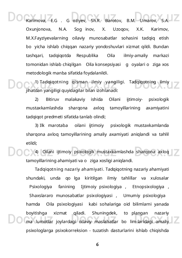 Karimova,   E.G .   G oziyev,   Sh.R.   Barotov,   B.M.   Umarov,   S.A. 
Oxunjonova,   N.A.   Sog inov,   X.   Uzoqov,   X.K.   Karimov,	

M.X.Fayziyevalarning   oilaviy   munosabatlar   sohasini   tadqiq   etish
bo yicha   ishlab   chiqqan   nazariy   yondoshuvlari   xizmat   qildi.   Bundan	

tashqari,   tadqiqotda   Respublika   Oila   ilmiy-amaliy   markazi	
 
tomonidan ishlab chiqilgan  Oila konsepsiyasi  g oyalari o ziga xos	
   
metodologik manba sifatida foydalanildi.
1) Tadqiqot ning   qisman   ilmiy   y angiligi.   Tadqiqotning   ilmiy
jihatdan yangiligi quyidagilar bilan izohlanadi:
2)   Bitiruv   malakaviy   ishida   Oilani   ijtimoiy-   psixologik
mustaxkamlashda   sharqona   axloq   tamoyillarining   axamiyatini
tadqiqot predmeti sifatida tanlab olindi;
3) Ilk   marotaba     oilani   ijtimoiy     psixologik   mustaxkamlanda
sharqona   axloq   tamoyillarining   amaliy   axamiyati   aniqlandi   va   tahlil
etildi;
4)   Oilani   ijtimoiy   psixologik   mustaxkamlashda   sharqona   axloq
tamoyillarining ahamiyati va o ziga xosligi aniqlandi.	

Tadqiqot ning nazariy  ahamiy at i.  Tadqiqotning nazariy ahamiyati
shundaki,   unda   qo lga   kiritilgan   ilmiy   tahlillar   va   xulosalar	

Psixologiya   fanining   Ijtimoiy   psixologiya ,   Etnopsixologiya ,	
     
Shaxslararo   munosabatlar   psixologiyasi ,   Umumiy   psixologiya
   
hamda   Oila   psixologiyasi   kabi   sohalariga   oid   bilimlarni   yanada	
 
boyitishga   xizmat   qiladi.   Shuningdek,   to plangan   nazariy	

ma lumotlar   joylardagi   oilaviy   maslahatlar   bo lim-laridagi   amaliy	
 
psixologlarga   psixokorreksion   -   tuzatish   dasturlarini   ishlab   chiqishda
6 
