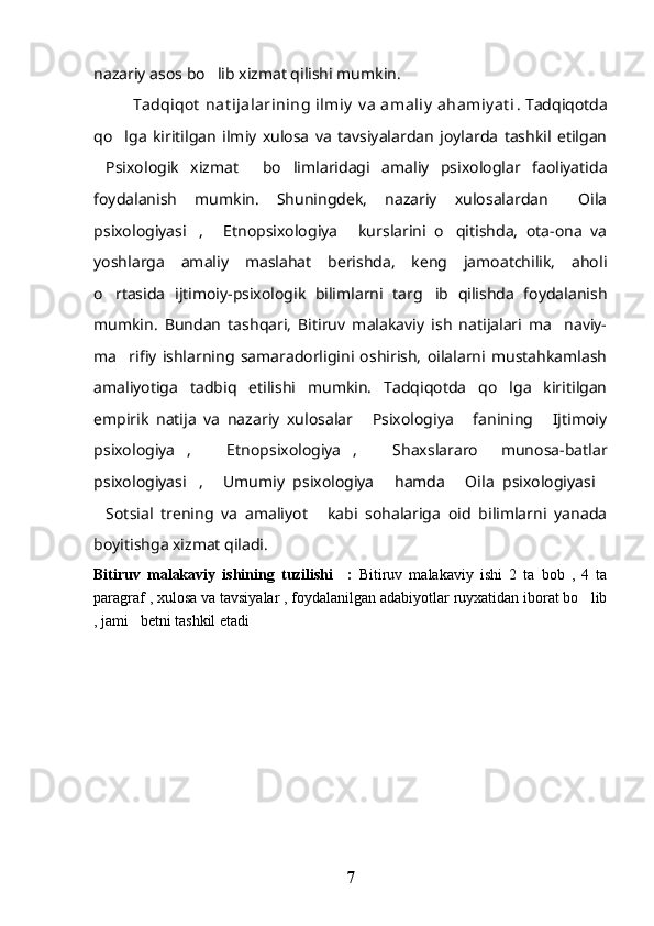 nazariy asos bo lib xizmat qilishi mumkin.
   Tadqiqot  nat ijalarining ilmiy  v a  amaliy  ahamiy at i . Tadqiqotda
qo lga   kiritilgan   ilmiy   xulosa   va   tavsiyalardan   joylarda   tashkil   etilgan	

Psixologik   xizmat   bo limlaridagi   amaliy   psixologlar   faoliyatida	
  
foydalanish   mumkin.   Shuningdek,   nazariy   xulosalardan   Oila	

psixologiyasi ,   Etnopsixologiya   kurslarini   o qitishda,   ota-ona   va	
   
yoshlarga   amaliy   maslahat   berishda,   keng   jamoatchilik,   aholi
o rtasida   ijtimoiy-psixologik   bilimlarni   targ ib   qilishda   foydalanish	
 
mumkin.   Bundan   tashqari,   Bitiruv   malakaviy   ish   natijalari   ma naviy-	

ma rifiy   ishlarning   samaradorligini   oshirish,   oilalarni   mustahkamlash	

amaliyotiga   tadbiq   etilishi   mumkin.   Tadqiqotda   qo lga   kiritilgan	

empirik   natija   va   nazariy   xulosalar   Psixologiya   fanining   Ijtimoiy	
  
psixologiya ,   Etnopsixologiya ,   Shaxslararo   munosa-batlar	
   
psixologiyasi ,   Umumiy   psixologiya   hamda   Oila   psixologiyasi	
    
Sotsial   trening   va   amaliyot   kabi   sohalariga   oid   bilimlarni   yanada	
 
boyitishga xizmat qiladi.
Bitiruv   malakaviy   ishining   tuzilishi     :   Bitiruv   malakaviy   ishi   2   ta   bob   ,   4   ta
paragraf , xulosa va tavsiyalar , foydalanilgan adabiyotlar ruyxatidan iborat bo lib	

, jami   betni tashkil etadi
7 