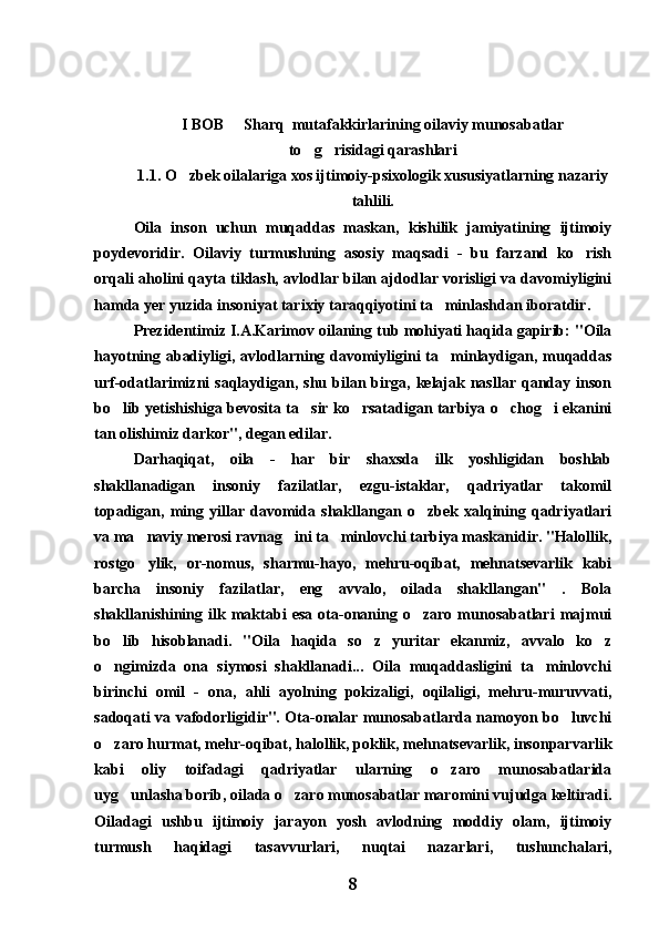 I BOB   Sharq  mutafakkirlarining oilaviy munosabatlar
to g risidagi qarashlari	
 
1.1. O zbek oilalariga xos ijtimoiy-psixologik xususiyatlarning nazariy	

tahlili.
  Oila   inson   uchun   muqaddas   maskan,   kishilik   jamiyatining   ijtimoiy
poydevoridir.   Oilaviy   turmushning   asosiy   maqsadi   -   bu   farzand   ko rish	

orqali aholini qayta tiklash, avlodlar bilan ajdodlar vorisligi va davomiyligini
hamda yer yuzida insoniyat tarixiy taraqqiyotini ta minlashdan iboratdir.	

Prezidentimiz I.A.Karimov oilaning tub mohiyati haqida gapirib: "Oila
hayotning abadiyligi, avlodlarning davomiyligini  ta minlaydigan, muqaddas

urf-odatlarimizni  saqlaydigan,  shu bilan birga,  kelajak  nasllar  qanday inson
bo lib yetishishiga bevosita ta sir ko rsatadigan tarbiya o chog i ekanini	
    
tan olishimiz darkor", degan edilar.
Darhaqiqat,   oila   -   har   bir   shaxsda   ilk   yoshligidan   boshlab
shakllanadigan   insoniy   fazilatlar,   ezgu-istaklar,   qadriyatlar   takomil
topadigan,   ming   yillar   davomida   shakllangan   o zbek   xalqining   qadriyatlari	

va ma naviy merosi ravnag ini ta minlovchi tarbiya maskanidir. "Halollik,	
  
rostgo ylik,   or-nomus,   sharmu-hayo,   mehru-oqibat,   mehnatsevarlik   kabi

barcha   insoniy   fazilatlar,   eng   avvalo,   oilada   shakllangan"   .   Bola
shakllanishining   ilk   maktabi   esa   ota-onaning   o zaro   munosabatlari   majmui	

bo lib   hisoblanadi.   "Oila   haqida   so z   yuritar   ekanmiz,   avvalo   ko z	
  
o ngimizda   ona   siymosi   shakllanadi...   Oila   muqaddasligini   ta minlovchi
 
birinchi   omil   -   ona,   ahli   ayolning   pokizaligi,   oqilaligi,   mehru-muruvvati,
sadoqati va vafodorligidir". Ota-onalar munosabatlarda namoyon bo luvchi	

o zaro hurmat, mehr-oqibat, halollik, poklik, mehnatsevarlik, insonparvarlik	

kabi   oliy   toifadagi   qadriyatlar   ularning   o zaro   munosabatlarida	

uyg unlasha borib, oilada o zaro munosabatlar maromini vujudga keltiradi.	
 
Oiladagi   ushbu   ijtimoiy   jarayon   yosh   avlodning   moddiy   olam,   ijtimoiy
turmush   haqidagi   tasavvurlari,   nuqtai   nazarlari,   tushunchalari,
8 