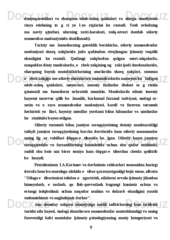 dunyoqarashlari   va   sharqona   odob-axloq   qoidalari   va   ularga   amaliyotda
rioya   etishning   to g ri   yo l-yo riqlarini   ko rsatadi.   Yosh   avlodning    
ma naviy   qiyofasi,   ularning   xatti-harakati,   xulq-atvori   dastlab   oilaviy	

munosabat madaniyatida shakllanadi). 
Tarixiy   ma lumotlarning   guvohlik   berishicha,   oilaviy   munosabatlar	

madaniyati   sharq   xalqlarida   juda   qadimdan   rivojlangan   ijtimoiy   voqelik
ekanligini   ko rsatadi.   Qadimgi   xalqlardan   qolgan   asori-atiqalarda,	

muqaddas diniy manbalarda, o zbek xalqining og zaki ijodi durdonalarida,	
 
sharqning   buyuk   mutafakkirlarining   asarlarida   sharq   xalqlari,   xususan
o zbek xalqiga xos oilaviy shaxslararo munosabatlarda namoyon bo ladigan	
 
odob-axloq   qoidalari,   meyorlari,   insoniy   fazilatlar   ifodasi   to g risida	
 
qimmatli   ma lumotlarni   uchratish   mumkin.   Manbalarda   oilasiz   insoniy	

hayotni   tasavvur   qilib   bo lmaslik,   barkamol   farzand   tarbiyasi,   undagi   er-	

xotin   va   o zaro   munosabatlar   madaniyati,   baxtli   va   farovon   turmush	

kechirish   yo llari,   hayotiy   misollar   yordami   bilan   hikmatlar   va   nasihatlar

ko rinishida bayon etilgan. 	

Oilaviy   turmush   bilan   jamiyat   taraqqiyotining   doimiy   mushtarakligi
tufayli   jamiyat   taraqqiyotining   barcha   davrlarida   ham   oilaviy   muammolar
uning   ilg or   vakillari   diqqat-e tiborida   bo lgan.   Oilaviy   hayot   jamiyat	
  
taraqqiyotida   va   farzandlarning   kamolotida   uchun   shu   qadar   muhimki,
xuddi   shu   bois   uni   biror   soniya   ham   diqqat-e tibordan   chetda   qoldirib	

bo lmaydi.	

Prezidentimiz I.A.Karimov va davlatimiz rahbarlari tomonidan hozirgi
davrda ham bu masalaga alohida e tibor qaratayotganligi bejiz emas, albatta	

"Oilaga e tiborimizni tubdan o zgartirish, oilalarni avvalo ijtimoiy jihatdan	
 
himoyalash,   e zozlash,   qo llab-quvvatlash   bugungi   kunimiz   uchun   va	
 
ertangi   istiqbolimiz   uchun   naqadar   muhim   va   dolzarb   ekanligini   yaxshi
tushunishimiz va anglashimiz darkor".  
Ana   shunday   xalqaro   ahamiyatga   molik   tadbirlarning   kun   tartibida
turishi oila hayoti, undagi shaxslararo munosabatlar mustahkamligi va uning
farovonligi   kabi   masalalar   ijtimoiy   psixologiyaning   asosiy   kategoriyasi   va
9 