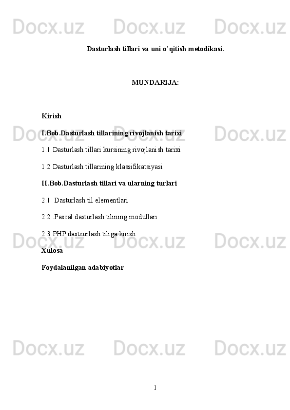 Dasturlash tillari va uni o’qitish metodikasi.
MUNDARIJA:
Kirish
I.Bob.Dasturlash tillarining rivojlanish tarixi
1.1 Dasturlash tillari kursining rivojlanish tarixi
1.2 Dasturlash tillarining klassifikatsiyasi
II.Bob.Dasturlash tillari va ularning turlari
2.1  Dasturlash til elementlari
2.2 .Pascal dasturlash tilining modullari
2.3  PHP dastzurlash tiliga kirish
Xulosa
Foydalanilgan adabiyotlar
1