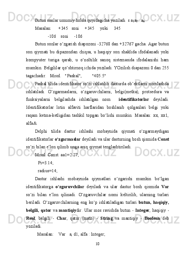 Butun sonlar umumiy holda quyidagicha yoziladi  s a
1 a
2 ...a
n .
Masalan: +345   soni     +345     yoki     345
-106    soni     -106      
Butun sonlar o‘zgarish diapozoni -32768 dan +32767 gacha. Agar butun
son   qiymati   bu   dipazondan   chiqsa,   u   haqiqiy   son   shaklida   ifodalanadi   yoki
kompyuter   turiga   qarab,   u   o‘noltilik   sanoq   sistemasida   ifodalanishi   ham
mumkin. Belgililar qo‘shtirnoq ichida yoziladi. YOzilish diapazoni 0 dan 255
tagachadir.   Misol.   "Paskal",  "405.5" 
Paskal tilida identifikator so‘zi ishlatilib dasturda ob’ektlarni nomlashda
ishlatiladi.   O‘zgarmaslarni,   o‘zgaruvchilarni,   belgi(metka),   protsedura   va
funksiyalarni   belgilashda   ishlatilgan   nom     identifikatorlar   deyiladi.
Identifikatorlar   lotin   alfaviti   harflaridan   boshlanib   qolganlari   belgi   yoki
raqam   ketma-ketligidan   tashkil   topgan   bo‘lishi   mumkin.   Masalan:   xx,   xx1,
alfa&.
Delphi   tilida   dastur   ishlashi   mobaynida   qiymati   o‘zgarmaydigan
identifikatorlar  o‘zgarmaslar  deyiladi va ular dasturning bosh qismida  Const
so‘zi bilan e’lon qilinib unga aniq qiymat tenglashtiriladi.
Misol. Const  aa1=2.27;
 Pi=3.14;
 radius=14;
Dastur   ishlashi   mobaynida   qiymatlari   o‘zgarishi   mumkin   bo‘lgan
identifikatorga   o‘zgaruvchilar   deyiladi   va   ular   dastur   bosh   qismida   Var
so‘zi   bilan   e’lon   qilinadi.   O‘zgaruvchilar   nomi   keltirilib,   ularning   turlari
beriladi.   O‘zgaruvchilarning   eng   k o‘p   ishlatiladigan   turlari   butun,   haqiqiy,
belgili, qator   va   mantiqiy dir . Ular mos ravishda butun -   Integer , haqiqiy -
Real ,   belgili   -   Char ,   qator   (matn)   -   String   va   mantiqiy   -   Boolean   deb
yoziladi.
  Masalan:   Var a, d1, alfa : Integer;
10 