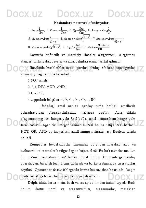 Nostandart matematik funksiyalar.1.Secx	=1
Sinx	;	2.Co	sec	x=1
Cosx	;	3.Tgx	=Sinx
Cosx	;	4.Arcctgx	=	Arctg	1
x;	
5.Arc	sin	x=Arctg	x
√1−	x2;	6.Arc	cos	x=	Arctg	√1−	x2	
x	;	7.Arc	sec	x=	Arctg	1
√1−	x2;	
8.Arc	cos	ecx	=Arctg	√1−	x2;	9.Log	ab=	Lnb
Lna	;	10	.Padian	=Gradius	⋅π	
180
Dasturda   arifmetik   va   mantiqiy   ifodalar   o‘zgaruvchi,   o‘zgarmas,
standart funksiyalar, qavslar va amal belgilari orqali tashkil qilinadi.
Ifodalarda   hisoblashlar   tartibi   qavslar   ichidagi   ifodalar   bajarilgandan
keyin quyidagi tartibda bajariladi:
1.NOT amali;
2. *, /, DIV, MOD, AND;
3.+, -, OR;
4.taqqoslash belgilari: <, >, <=, >=, <>, =, IN.
        Ifodadagi   amal   natijasi   qanday   turda   bo‘lishi   amallarda
qatnashayotgan   o‘zgaruvchilarning   turlariga   bo g‘ liq.   Agar   ikkita
o‘zgaruchining   turi   Integer   yoki   Real   bo‘lsi,   amal   natijasi   ham   Integer   yoki
Real   bo‘ladi.   Agar   biri   Integer   ikkinchisi   Real   bo‘lsa   natija   Real   bo‘ladi.
NOT,   OR,   AND   va   taqqoslash   amallarining   natijalari   esa   Boolean   turida
bo‘ladi.
Kompyuter   foydalanuvchi   tomonidan   qo‘yilgan   masalani   aniq   va
tushunarli ko‘rsatmalar berilgandagina bajara oladi. Bu ko‘rsatmalar ma’lum
bir   ma’noni   anglatuvchi   so‘zlardan   iborat   bo‘lib,   kompyuterga   qanday
operatsiyani  bajarish   lozimligini  bildiradi  va  bu  ko‘rsatmalarga   operatorlar
deyiladi. Operatorlar dastur ishlaganda ketma-ket ravishda bajariladi. Delphi
tilida bir satrga bir necha operatorlarni yozish umkin. 
Delphi tilida dastur matni bosh va asosiy bo‘limdan tashkil topadi. Bosh
bo‘lim   dastur   nomi   va   o‘zgaruvchilar,   o‘zgarmaslar,   massivlar,
12 