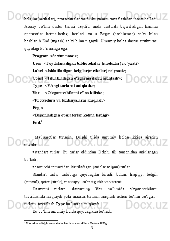 belgilar(metkalar), protseduralar va funksiyalarni tavsiflashdan iborat bo‘ladi.
Asosiy   bo‘lim   dastur   tanasi   deyilib,   unda   dasturda   bajariladigan   hamma
operatorlar   ketma-ketligi   beriladi   va   u   Begin   (boshlamoq)   so‘zi   bilan
boshlanib End (tugash) so‘zi bilan tugaydi. Umumiy holda dastur strukturasi
quyidagi ko‘rinishga ega:
Program <dastur nomi>;
Uses   <Foydalanadigan bibliotekalar (modullar) ro‘yxati>;
Label  <Ishlatiladigan belgilar(metkalar) ro‘yxati>;
Const  <Ishlatiladigan o‘zgarmaslarni aniqlash>;
Type   <YAngi turlarni aniqlash>;
Var     <O‘zgaruvchilarni e’lon kilish>;
<Protsedura va funksiyalarni aniqlash>
Begin
<Bajariladigan operatorlar ketma ketligi>
End. 2
Ma’lumotlar   turlarini   Delphi   tilida   umumiy   holda   ikkiga   ajratish
mumkin:
 standart   turlar.   Bu   turlar   oldindan   Delphi   tili   tomonidan   aniqlangan
bo‘ladi ;
 dasturchi tomonidan kiritiladigan (aniqlanadigan) turlar.
Standart   turlar   tarkibiga   quyidagilar   kiradi:   butun,   haqiqiy,   belgili
(simvol), qator (strok), mantiqiy, ko‘rsatgichli va variant.
Dasturchi   turlarni   dasturning   Var   bo‘limida   o‘zgaruvchilarni
tavsiflashda aniqlaydi yoki maxsus turlarni aniqlash uchun bo‘lim bo‘lgan -
turlarni tavsiflash  Type  bo‘limida aniqlaydi.
Bu bo‘lim umumiy holda quyidagicha bo‘ladi.
2
 SHumakov «Delphi 4 razrabotka baz dann ы x», «Piter» Moskva 1996g.
13 